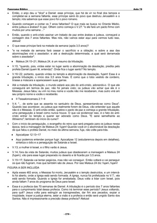 Panorama Bíblico

A u la 78

•

Então, o anjo deu a "dica" a Daniel: esse príncipe, que há de vir no final dos tempos e
completar-se a semana faltante, esse príncipe sairá do povo que destruiu Jerusalém e o
templo; nós sabemos que esse povo foi o povo romano.

•

Quando começam a contar os 7 anos faltantes? O que mais se busca no Oriente Médio,
entre judeus e árabes? A paz. Olhem como começa o V.27: "e ele fará um pacto firme com
muitos por uma semana ..."

•

Então, quando o anti-cristo assinar um tratado de paz entre árabes e judeus, começará a
contagem dos 7 anos faltantes. Mas nós, não vamos estar aqui para vermos tudo isso,
aleluia!

•

O que esse príncipe fará na metade da semana (após 3,5 anos)?

•

"e na metade da semana fará cessar o sacrifício e a oblação; e sobre a asa das
abominações virá o assolador; e até a destruição determinada, a qual será derramada
sobre o assolador".
♦

Mateus 24:15~21; Mateus 24, é um resumo da tribulação.

•

V.15; "quando, pois, virdes estar no lugar santo a abominação da desolação, predita pelo
profeta Daniel (quem lê, entenda)". Onde fica o lugar santo? No templo.

•

V.16~22; portanto, quando virdes no templo a abominação da desolação, fujam! Essa é a
grande tribulação, o início dos 3,5 anos finais. É como que o lobo vestido de cordeiro,
tirasse a máscara e aparecessem suas garras.

•

Até a metade da tribulação, o mundo estará aos pés do anti-cristo, adorando-o. O que ele
conseguirá em termos de paz, não foi jamais visto; os judeus vão achar que ele é o
Messias. Jesus falou: eu vim no meu nome e vocês não me receberam, mas outro virá em
seu próprio nome e vocês o receberão.
♦

II Tessalonicenses 2:1~4

•

V.4; "... de sorte que se assenta no santuário de Deus, apresentando-se como Deus".
Quando isso acontecer, os judeus que realmente forem de Deus, vão entender que aquele
não é o Messias. O anti-cristo então, quebra o pacto de paz e começa a grande tribulação,
uma perseguição a Israel como nunca houve. O que vai evidenciar isso, é o fato do anticristo entrar no templo e querer ser adorado como Deus. "E serei semelhante ao
Altíssimo"; lembram do início do curso?

•

Com o início da perseguição, o evangelho do reino que será pregado para os judeus nessa
época, terá a mensagem de Mateus 24: fujam! Quando você vir o abominável da desolação
de que falou o profeta Daniel, no meio da última semana, fuja, não volte para trás.
♦

Apocalipse 12:13~17

♦

Aqui podemos entender porque fugir. Apocalipse 12 (estudaremos depois em detalhes),
sintetiza o ódio e a perseguição de Satanás a Israel.

•

V.13; a mulher é Israel, e o filho varão é Jesus.

•

V.14; fora da vista de Satanás, muitos judeus que obedeceram a mensagem e Mateus 24
(fujam), vão para esse lugar preparado no deserto e lá ficarão por 3,5 anos.

•

V.15~17; Satanás vai tentar pegá-los, mas não vai conseguir. Então voltará e vai perseguir
os que não fugiram, mas que também são de Jesus. Por isso Mateus 24 diz: fujam, fujam!

FIGURA A SER INCLUÍDA
•

Após esses 483 anos, o Messias foi morto, Jerusalém e o templo destruídos, e um interválo foi aberto, onde a Igreja está sendo formada. A Igreja, nunca foi profetizada no V.T.; ela
está sendo fomada. Quando a Igreja for arrebatada, Deus volta a lidar com Israel, pois
ainda faltam 7 anos do programa de Deus para Israel.

•

Essa é a profecia das 70 semanas de Daniel. A tribulação é o período dos 7 anos faltantes
para o cumprimento total dessa profecia. Como irá terminar esse período? Jesus voltando,
para quê? Jesus volta para estingüir as transgressões, dar fim aos pecados, expiar a
iniqüidade, trazer a justiça eterna, selar a visão e a profecia e então será ungido Santo dos
Santos. Não é impressionante a precisão dessa profecia? Aleluia!

- 2 76 -

 