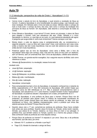 Panorama Bíblico

A u la 79

Aula 79
11.2 Introdução; perspectiva da volta de Cristo ( Apocalipse1:1~11)
Introdução
•

Vamos iniciar o estudo do livro do Apocalipse, o qual encerra a revelação de Deus ao
homem. A palavra Apocalipse é uma transliteração da palavra grega, cuja tradução quer
dizer revelação. Em Gênesis está o início de todas as coisas. Gênesis relata o começo de
tudo e muito mais: o começo da terra, dos céus, bem como o começo da revelação dos
princípios de Deus ao homem. Em Apocalipse, está descrita a consumação de todas as
coisas.

•

Entre Gênesis e Apocalipse, o que temos? O meio, temos um processo, o plano de Deus
para resgatar o homem; tudo que estudamos até aqui. Então, Gênesis é o início,
Apocalipse é o término, e o que liga um ao outro, é o que estivemos estudando até agora.
A pergunta que surge então é: como tudo irá terminar? Vamos começar a ver hoje.

•

Muitos dizem: o valor de alguma coisa é verdadeiramente alto, se considerarmos a
seguinte pergunta: o que eu faria sem essa coisa? Caso você sobrevive sem essa coisa,
então a mesma não tem muita importância; mas se você não sobrevive sem essa coisa,
então ela tem muita importância.

•

Podemos aplicar isso ao livro do Apocalipse: como seria a Bíblia, sem o livro do
Apocalipse? Seria algo com começo, meio, mas sem fim; seria um livro sem um desfecho,
sem um término, sem um arremate final. Sem o livro de Apocalipse, a Bíblia seria estranha.

•

Griffith Thomas, um grande escritor evangélico, faz o seguinte resumo da Bíblia; tudo como
referência a Jesus:

•

Gênesis @ Deuteronômio: é a revelação; nesses livros está

revelado tudo.
•

Josué @ Ester: preparação

•

Jó @ Cantares: aspiração

•

Isaías @ Malaquias: os profetas, expectativa

•

Mateus @ João: manifestação

•

Atos @ Judas: realização

•

Apocalipse: consumação

•

Para compreendermos bem o livro do Apocalipse, é necessário conhecermos o restante da
Bíblia, especialmente o V.T. Dos 404 versículos do Apocalipse, 265 contém frases que
envolvem cerca de 550 referências do V.T. Não é possível compreendermos bem o
Apocalipse, sem estudarmos o V.T, como fizemos. Cuidado! Existem muitos "especialistas"
de Apocalipse; só podemos estudar o Apocalipse com a base, principalmente do V.T.

•

O livro do Apocalipse, é uma profecia de Deus para o homem. Porque Deus nos dá
profecias? Já pararam para pensar nisso? A história da humanidade aconteceria de
qualquer forma, porém porque Deus nos deixou escrito as profecias, ou seja, tudo que
acontecerá no futuro, com detalhes impressionantes, como a profecia que vimos das
setenta semanas de Daniel? Porque Deus fez isso?

•

Quando Jesus veio a 1ª vez, cumpriram-se centenas de profecias; Deus havia contado
tudo antes aos seus profetas. Quando Jesus foi levado ao Templo, ainda recém nascido,
Simeão, que estava lá no Templo, declarou: os meus olhos já viram a tua salvação. A
profetiza Ana, que também estava no Templo, quando viu o menino deu graças a Deus.
Eles conheciam todas as profecias da vinda daquela criança.

•

Porque Deus dá profecias ao homem? A resposta é: por amor. Deus deu e dá profecias
aos homens, que são seus, por amor.
♦

Gênesis 18:17; ocultarei eu a Abraão o que faço?

♦

Tiago 2:23; Abraão foi chamado o amigo de Deus.

- 2 77 -

 