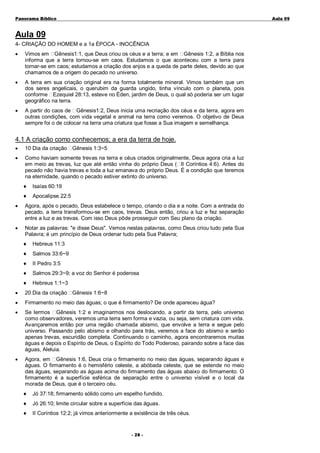 Panorama Bíblico

A u la 0 9

Aula 09
4- CRIAÇÃO DO HOMEM e a 1a ÉPOCA - INOCÊNCIA
•

Vimos em Gênesis1:1, que Deus criou os céus e a terra; e em Gênesis 1:2, a Bíblia nos
informa que a terra tornou-se em caos. Estudamos o que aconteceu com a terra para
tornar-se em caos; estudamos a criação dos anjos e a queda de parte deles, devido ao que
chamamos de a origem do pecado no universo.

•

A terra em sua criação original era na forma totalmente mineral. Vimos também que um
dos seres angelicais, o querubim da guarda ungido, tinha vínculo com o planeta, pois
conforme Ezequiel 28:13, esteve no Éden, jardim de Deus, o qual só poderia ser um lugar
geográfico na terra.

•

A partir do caos de Gênesis1:2, Deus inicia uma recriação dos céus e da terra, agora em
outras condições, com vida vegetal e animal na terra como veremos. O objetivo de Deus
sempre foi o de colocar na terra uma criatura que fosse a Sua imagem e semelhança.

4.1 A criação como conhecemos; a era da terra de hoje.
•

10 Dia da criação Gênesis 1:3~5

•

Como haviam somente trevas na terra e céus criados originalmente, Deus agora cria a luz
em meio as trevas, luz que até então vinha do próprio Deus ( II Coríntios 4:6). Antes do
pecado não havia trevas e toda a luz emanava do próprio Deus. É a condição que teremos
na eternidade, quando o pecado estiver extinto do universo.
♦

Isaías 60:19

♦

Apocalipse 22:5

•

Agora, após o pecado, Deus estabelece o tempo, criando o dia e a noite. Com a entrada do
pecado, a terra transformou-se em caos, trevas. Deus então, criou a luz e fez separação
entre a luz e as trevas. Com isso Deus pôde prosseguir com Seu plano da criação.

•

Notar as palavras: "e disse Deus". Vemos nestas palavras, como Deus criou tudo pela Sua
Palavra; é um princípio de Deus ordenar tudo pela Sua Palavra;
♦

Hebreus 11:3

♦

Salmos 33:6~9

♦

II Pedro 3:5

♦

Salmos 29:3~9; a voz do Senhor é poderosa

♦

Hebreus 1:1~3

•

20 Dia da criação Gênesis 1:6~8

•

Firmamento no meio das águas; o que é firmamento? De onde apareceu água?

•

Se lermos Gênesis 1:2 e imaginarmos nos deslocando, a partir da terra, pelo universo
como observadores, veremos uma terra sem forma e vazia, ou seja, sem criatura com vida.
Avançaremos então por uma região chamada abismo, que envolve a terra e segue pelo
universo. Passando pelo abismo e olhando para trás, veremos a face do abismo e serão
apenas trevas, escuridão completa. Continuando o caminho, agora encontraremos muitas
águas e depois o Espírito de Deus, o Espírito do Todo Poderoso, pairando sobre a face das
águas, Aleluia.

•

Agora, em Gênesis 1:6, Deus cria o firmamento no meio das águas, separando águas e
águas. O firmamento é o hemisfério celeste, a abóbada celeste, que se estende no meio
das águas, separando as águas acima do firmamento das águas abaixo do firmamento. O
firmamento é a superfície esférica de separação entre o universo visível e o local da
morada de Deus, que é o terceiro céu.
♦

Jó 37:18; firmamento sólido como um espelho fundido.

♦

Jó 26:10; limite circular sobre a superfície das águas.

♦

II Coríntios 12:2; já vimos anteriormente a existência de três céus.
- 2 8-

 