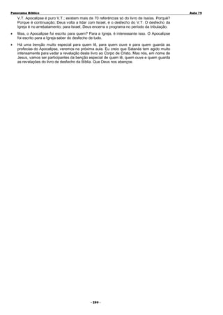 Panorama Bíblico

A u la 79

V.T. Apocalipse é puro V.T.; existem mais de 70 referências só do livro de Isaías. Porquê?
Porque é continuação; Deus volta a lidar com Israel, é o desfecho do V.T. O desfecho da
Igreja é no arrebatamento; para Israel, Deus encerra o programa no período da tribulação.
•

Mas, o Apocalipse foi escrito para quem? Para a Igreja, é interessante isso. O Apocalipse
foi escrito para a Igreja saber do desfecho de tudo.

•

Há uma benção muito especial para quem lê, para quem ouve e para quem guarda as
profecias do Apocalipse, veremos na próxima aula. Eu creio que Satanás tem agido muito
intensamente para vedar a revelação deste livro ao Corpo de Cristo. Mas nós, em nome de
Jesus, vamos ser participantes da benção especial de quem lê, quem ouve e quem guarda
as revelações do livro de desfecho da Bíblia. Que Deus nos abençoe.

- 2 80 -

 