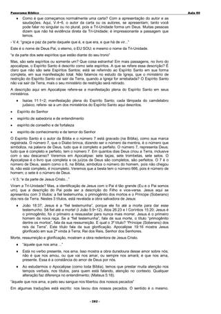 Panorama Bíblico

♦

A u la 80

Como é que começamos normalmente uma carta? Com a apresentação do autor e as
saudações. Aqui, V.4~6, o autor da carta ou os autores, se apresentam; tanto você
pode falar no singular ou no plural, pois a Tri-Unidade forma um Deus. Muitas pessoas
dizem que não há evidência direta da Tri-Unidade; é impressionante a passagem que
lemos.

- V.4; “graça e paz da parte daquele que é, e que era, e que há de vir...”
Este é o nome de Deus Pai, o eterno, o EU SOU; e mesmo o nome da Tri-Unidade.
“e da parte dos sete espíritos que estão diante do seu trono”
Mas, são sete espíritos ou somente um? Que coisa estranha! Em mais passagens, no livro do
apocalipse, o Espírito Santo é descrito como sete espíritos. A que se refere essa descrição? É
claro que não são sete Espíritos Santos; está se referindo ao Espírito Santo em sua forma
completa, em sua manifestação total. Não falamos no estudo da Igreja, que o ministério de
restrição do Espírito Santo vai sair da Terra, quando a Igreja for arrebatada? O Espírito Santo
não vai sair da Terra, mais o seu ministério de restrição será retirado.
A descrição aqui em Apocalipse refere-se a manifestação plena do Espírito Santo em seus
ministérios.
♦

Isaías 11:1~2; manifestação plena do Espírito Santo; cada lâmpada do camdelabro
judaico, refere- se a um dos ministérios do Espírito Santo aqui descritos.

•

Espírito do Senhor

•

espírito de sabedoria e de entendimento

•

espírito de conselho e de fortaleza

•

espírito de conhecimento e de temor do Senhor

O Espírito Santo é o autor da Bíblia e o número 7 está gravado (na Bíblia), como sua marca
registrada. O número 7, que o Diabo brinca, dizendo ser o número da mentira, é o número que
simboliza, na palavra de Deus, tudo que é completo e perfeito. O número 7, representa Deus;
tudo que é completo e perfeito, tem o número 7. Em quantos dias Deus criou a Terra, inclusive
com o seu descanso? Veremos em Apocalipse: sete taças, sete trombetas, sete selos. O
Apocalipse é o livro que completa e os juízos de Deus são completos, são perfeitos. O 7 é o
número de Deus, assim como o 6, na Bíblia, simboliza o número do homem, pois não chegou
lá, não está completo, é incompleto. Veremos que a besta tem o número 666, pois é número de
homem; o sete é o número de Deus.
- V.5; “e da parte de Jesus Cristo...”
Viram a Tri-Unidade? Mas, a identificação de Jesus com o Pai é tão grande (Eu e o Pai somos
um), que a descrição do Pai pode ser a descrição do Filho e vice-versa. Jesus aqui se
apresentou com 3 títulos: a fiel testemunha, o primogênito dos mortos e o Príncipe (Soberano)
dos reis da Terra. Nestes 3 títulos, está revelada a obra salvadora de Jesus:
♦

João 18:37; Jesus é a “fiel testemunha”, porque ele foi até a morte para dar esse
testemunho. Sê fiel até a morte! (I João 5:9~12). Atos 26:23 e I Coríntios 15:20; Jesus é
o primogênito, foi o primeiro a ressussitar para nunca mais morrer. Jesus é o primeiro
homem da nova raça. Se a “fiel testemunha”, fala de sua morte, o título “primogênito
dentre os mortos”, fala da sua ressurreição. E qual o 3º título? “Príncipe (Soberano) dos
reis da Terra”. Este título fala da sua glorificação. Apocalipse 19:16 mostra Jesus
glorificado em sua 2ª vinda à Terra; Rei dos Reis, Senhor dos Senhores.

Morte, ressurreição e glorificação, mostram a obra redentora de Jesus Cristo.
♦

“àquele que nos ama ...”

♦

Está no verbo presente, nos ama. Isso mostra a obra duradoura desse amor sobre nós;
não é que nos amou, ou que vai nos amar, ou sempre nos amará; é que nos ama,
presente. Essa é a constância do amor de Deus por nós.

♦

Ao estudarmos o Apocalipse (como toda Bíblia), temos que prestar muita atenção nos
tempos verbais, nos títulos, para quem está falando, atenção no contexto. Qualquer
alteração faz diferença no entendimento; (Mateus 5:18).

“àquele que nos ama, e pelo seu sangue nos libertou dos nossos pecados”
Em algumas traduções está escrito: nos lavou dos nossos pecados. O sentido é o mesmo.
- 2 82 -

 