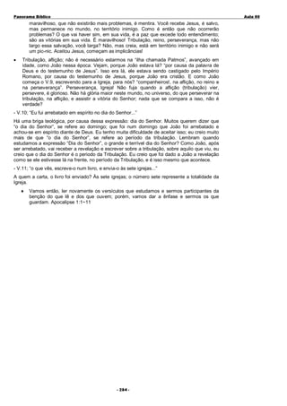 Panorama Bíblico

A u la 80

maravilhoso, que não existirão mais problemas, é mentira. Você recebe Jesus, é salvo,
mas permanece no mundo, no território inimigo. Como é então que não ocorrerão
problemas? O que vai haver sim, em sua vida, é a paz que excede todo entendimento;
são as vitórias em sua vida. É maravilhoso! Tribulação, reino, perseverança, mas não
largo essa salvação, você larga? Não, mas creia, está em território inimigo e não será
um pic-nic. Aceitou Jesus, começam as implicâncias!
•

Tribulação, aflição; não é necessário estarmos na “ilha chamada Patmos”, avançado em
idade, como João nessa época. Vejam, porque João estava lá? “por causa da palavra de
Deus e do testemunho de Jesus”. Isso era lá, ele estava sendo castigado pelo Império
Romano, por causa do testemunho de Jesus, porque João era cristão. E como João
começa o V.9, escrevendo para a Igreja, para nós? “companheiros!, na aflição, no reino e
na perseverança”. Perseverança, Igreja! Não fuja quando a aflição (tribulação) vier,
persevere, é glorioso. Não há glória maior neste mundo, no universo, do que perseverar na
tribulação, na aflição, e assistir a vitória do Senhor; nada que se compara a isso, não é
verdade?

- V.10; “Eu fui arrebatado em espírito no dia do Senhor...”
Há uma briga teológica, por causa dessa expressão: dia do Senhor. Muitos querem dizer que
“o dia do Senhor”, se refere ao domingo; que foi num domingo que João foi arrebatado e
achou-se em espírito diante de Deus. Eu tenho muita dificuldade de aceitar isso; eu creio muito
mais de que “o dia do Senhor”, se refere ao período da tribulação. Lembram quando
estudamos a expressão “Dia do Senhor”, o grande e terrível dia do Senhor? Como João, após
ser arrebatado, vai receber a revelação e escrever sobre a tribulação, sobre aquilo que viu, eu
creio que o dia do Senhor é o periodo da Tribulação. Eu creio que foi dado a João a revelação
como se ele estivesse lá na frente, no período da Tribulação, e é isso mesmo que acontece.
- V.11; “o que vês, escreve-o num livro, e envia-o às sete igrejas...”
A quem a carta, o livro foi enviado? Às sete igrejas; o número sete represente a totalidade da
Igreja.
♦

Vamos então, ler novamente os versículos que estudamos e sermos participantes da
benção do que lê e dos que ouvem; porém, vamos dar a ênfase e sermos os que
guardam. Apocalipse 1:1~11

- 2 84 -

 