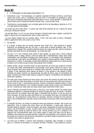 Panorama Bíblico

A u la 82

Aula 82
♦

11.4 Mensagem às sete igrejas (Apocalipse 2~3)

•

Estudamos o cap. 1 de Apocalipse, um capítulo magistral da Palavra de Deus, onde Deus
assina Seu nome, como o verdadeiro autor do livro. A Tri-Unidade se apresenta e deixa
claro que a mensagem está sendo dada pelo Deus Tri-Uno. Vimos também, a descrição de
Jesus Cristo como o Soberano Senhor de toda Terra, o juíz de toda Terra.

•

Terminamos a aula passada, com a divisão geral do livro de Apocalipse, descrita no V.19;
a divisão geral do Apocalipse:

- as coisas que tens visto (Apoc. 1): aquilo que João tinha acabado de ver, a figura de Jesus
como juíz e Soberano Senhor.
- as que são (Apoc. 2 e 3): é o que vamos começar a estudar nesta aula, a Igreja, o período da
Igreja. A época que era presente para João e ainda é para nós.
- as que depois destas hão de suceder (Apoc. 4~22): tudo que está no futuro; tribulação,
milênio, julgamento final, novos céus e nova Terra.
•

As que são

•

É a Igreja. A Igreja não era tempo presente para João? Era. João pertencia a Igreja?
Pertencia, era presente para ele. Por isso, o verbo está no tempo presente, são. E nós,
pertencemos a Igreja? Sim; portanto estamos ainda nas coisas que são. Vamos começar a
estudar essa parte do livro do Apocalipse, “as coisas que são”.

•

Os cap. 2 e 3 nos mostram sete cartas à sete Igrejas, as quais são a única profecia
completa sobre a Igreja, desde o início da Igreja até o arrebatamento. Essas sete cartas
contemplam uma exortação completa para nossa época; é a exortação mais penetrante,
mais profunda, mais séria, de toda Bíblia, para a Igreja. O estudo dessas cartas, é básico,
penetrante e curador. A exortação contida está totalmente relacionada com a doutrina para
a Igreja e com a doutrina para nossa vida pessoal como cristãos.

•

Nestas cartas, vamos encontrar todos os tipos possíveis de erros que podemos cometer
em nossa vida cristã, individualmente e como Igreja, como grupo. Vamos ver como o erro
entra na Igreja, bem como veremos o “remédio” para cada erro. Veremos como Deus julga
a Igreja, o que realmente Deus espera da Igreja e o que agrada e não agrada a Deus.
Também as cartas mostram as recompensas, da parte de Deus, para os vencedores da
Igreja. Somente por todos esses tópicos, podemos imaginar a importância de estudarmos
esses dois capítulos.

•

Em cada carta, Deus imprime por duas vezes o seu nome. No começo de cada carta, Deus
diz que é Ele que está escrevendo e no final, Deus diz novamente que é Ele que escreveu.
Como vimos no cap. 1, essa ênfase de Deus, mostra a importância dessas coisas, é como
se Deus estivesse falando a nós: prestem atenção a estas coisas, porque vem diretamente
de mim. Veremos em cada carta, por duas vezes, Deus imprimindo o Seu nome.

•

Qual a intenção primordial de Deus para o seu povo, com essas cartas? As cartas foram
dirigidas às Igrejas e a intenção de Deus ao expôr os possíveis erros, ao expôr o “remédio”
para cada erro, ao mostrar como Ele julga, a intenção final de Deus, é que seu povo se
torne vencedor. Ao final de cada carta Deus diz: ao vencedor farei isso, ao vencedor farei
aquilo, etc. Se analizarmos cada prêmio ao vencedor, teremos vontade de irmos embora
para o céu imediatamente, pois são coisas muito lindas e puras que estão reservadas para
nós.

•

A intenção de Deus, ao mostra os possíveis erros que podemos cometer, não é para nos
desanimar. Com a mostra dos erros, Deus nos dá também, a saída para cada erro.
Quando estamos doentes, vamos ao médico, que após o diagnóstico da doença (ainda que
grave), nos dá remédios, ou seja, “a saída” para a cura da doença. É assim que devemos
entender essas cartas da parte de Deus a nós. Temos primeiro que ver o problema, em
seguida nos concientizarmos dele e por último seguir a saída que Deus nos dá para o
problema. Se acharmos que está tudo bem, estamos nos enganado a nós mesmos. É para
encontrarmos a saída e nos tornarmos vencedores, que Deus expõe os possíveis erros e o
“remédio” para cada um desses erros.

•

Já vimos que na Bíblia, o número sete simboliza a perfeição, algo completo. O número
sete, é o número da divindade, é o símbolo de Deus. Portanto, o que podemos concluir,
- 2 88 -

 