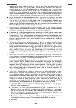 Panorama Bíblico

A u la 82

quando vemos Jesus enviando cartas para sete Igrejas? Será que essas cartas eram
somente para aquelas sete Igrejas? Não. O número sete, representa algo completo,
portanto, essas cartas foram escritas para todas as Igrejas. Sabem qual é a certeza disso
que afirmamos? Nós somos de Esmirna, ou de Éfeso, ou de Pérgamo, ou de Tiatira, ou de
Laodicéia, ou de Sardes, ou ainda de Filadélfia? Não, não pertencemos a nenhuma delas,
porém, estamos recebendo a mensagem. Essa é a prova, estamos lendo as cartas, porque
foram enviadas a todas as Igrejas de todos os tempos; por isso sete cartas à sete Igrejas.
•

Agora, porque Deus escolheu essas sete Igrejas e não outras? No tempo em que estas
cartas foram escritas, o cristianismo já estava bem adiantado. Apocalipse foi escrito por
volta do ano 95 da nossa era; já era quase o final do primeiro século. Na Ásia, onde
estavam essas Igrejas (cidades), onde hoje é a Turquia, mesmo lá, haviam muitas outras
Igrejas. Porque então Deus escolheu essas sete, será que Deus tinha preferência por elas?
Claro que não, porque Deus não faz acepção de pessoas.

•

Deus escreveu a essas sete Igrejas, porque a realidade vivida por elas, naquele momento,
aquilo que essas Igrejas estavam passando (os problemas e acertos), serviram de figura
profética de como a Igreja iria se desenvolver na história, entenderam?

•

A realidade de cada uma daquelas Igrejas, a realidade de Éfeso por ex., (veremos ao
lermos as cartas), quando seu líder recebeu a carta, tudo aquilo que estava escrito, estava
acontecendo em Éfeso, naquela época; era a realidade de Éfeso naquela época. Mas,
aquela realidade serviu de profecia de como a Igreja iria se desenvolver ao longo da
história. A ordem das cartas, não é ordem alfabética nem de preferência, é a sequência
histórica da Igreja.

•

Também, a realidade dessas Igrejas, representa os tipos de crentes em Jesus Cristo e os
tipos de Igrejas. Nessas cartas estão listados todos os tipos de cristãos e tipos de Igrejas
locais que encontramos. Ao ler as cartas, ao estudá-las detalhadamente, você vai falar
assim: que tipo de crente eu sou? Sou de Éfeso ou sou de Tiatira? Sou de Pérgamo ou de
Laodicéia, que tipo de crente eu sou? Então, quando estivermos estudando as cartas
vamos identificar, não a seu irmão, mas identifique-se. Participe do estudo com uma
enchada e não com uma pá; com a enchada trazemos para nós e com a pá, jogamos para
o outro.

•

O conjunto dessas cartas, serve para Deus exortar todo tipo de Igreja e a todo tipo de
crente existente, desde aquela época até o final. Naquelas cartas, veremos perfeitamente a
história da Igreja; o seu início, o seu desenvolvimento e o seu final.

•

Vemos também, algo que não é agradável de se ver (e que falamos muito ao longo de todo
curso), vemos a ação de Satanás. O que aconteceu em cada período que estudamos?
Deus revela o seu plano, a sua vontade e, imediatamente, Satanás revela uma cópia
falsificada. A maioria das pessoas, seguem a quem? Satanás. E quando chega no final de
cada período, se Deus não interferir, parece que tudo vai se perder. Mas, os planos de
Deus, ninguém pode frustrar; Deus intervem e seu plano de redenção continua e vai
continuar até o fim, aleluia!

•

Vocês acham que com a Igreja é diferente? É claro que não. Deus colocou a sua vontade,
revelou todo o seu plano para a Igreja, tudo aquilo que Deus quer e espera da Igreja.
Porém, Satanás colocou sua cópia falsificada e parece que, infelizmente, a maioria, a
grande massa do chamado “cristianismo”, está seguindo a cópia falsificada. Estudando
essas cartas, vamos vendo claramente, o desenvolvimento da apostasia da fé, da
apostasia da vontade de Deus, penetrando a Igreja verdadeira de Jesus Cristo. Isso é
constatado, ao vermos que no início da Igreja, Jesus anda no meio da Igreja e no final do
período da Igreja, devido à apostasia da fé, Jesus está do lado de fora da Igreja.
♦

Apocalipse 2:1 - Jesus, no começo da história da Igreja, andando no meio da Igreja,
tendo os líderes nas suas mãos.

♦

Apocalipse 3:20 - Mas, quando termina a história da Igreja, onde está Jesus? Está à
porta, ou seja, do lado de fora. O nome Laodicéia (desta Igreja), pode ser traduzido por:
voz do povo. A voz do povo é tão alta, que quase não dá para escutar a voz de Jesus.
Ele está do lado de fora da Igreja, batendo, apelando não mais para a Igreja (para um
grupo), mas apelando para indivíduos da Igreja.

♦

É isso que vamos ver ao longo da história da Igreja, porém há sempre um
remanescente que crê e que vence. E o qual a vitória que vence? A nossa fé;

♦

I João 5:4.
- 2 89 -

 