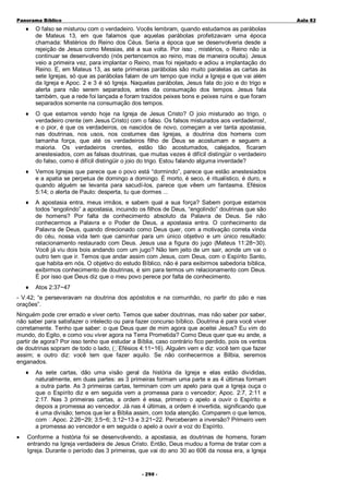 Panorama Bíblico

A u la 82

♦

O falso se misturou com o verdadeiro. Vocês lembram, quando estudamos as parábolas
de Mateus 13, em que falamos que aquelas parábolas profetizavam uma época
chamada: Mistérios do Reino dos Céus. Seria a época que se desenvolveria desde a
rejeição de Jesus como Messias, até a sua volta. Por isso , mistérios, o Reino não ia
continuar se desenvolvendo (nós pertencemos ao reino, mas de maneira oculta). Jesus
veio a primeira vez, para implantar o Reino, mas foi rejeitado e adiou a implantação do
Reino. E, em Mateus 13, as sete primeiras parábolas são muito paralelas as cartas às
sete Igrejas, só que as parábolas falam de um tempo que inclui a Igreja e que vai além
da Igreja e Apoc. 2 e 3 é só Igreja. Naquelas parábolas, Jesus fala do joio e do trigo e
alerta para não serem separados, antes da consumação dos tempos. Jesus fala
também, que a rede foi lançada e foram trazidos peixes bons e peixes ruins e que foram
separados somente na consumação dos tempos.

♦

O que estamos vendo hoje na Igreja de Jesus Cristo? O joio misturado ao trigo, o
verdadeiro crente (em Jesus Cristo) com o falso. Os falsos misturados aos verdadeiros!,
e o pior, é que os verdadeiros, os nascidos de novo, começam a ver tanta apostasia,
nas doutrinas, nos usos, nos costumes das Igrejas, a doutrina dos homens com
tamanha força, que até os verdadeiros filho de Deus se acostumam e seguem a
maioria. Os verdadeiros crentes, estão tão acostumados, calejados, ficaram
anestesiados, com as falsas doutrinas, que muitas vezes é difícil distingüir o verdadeiro
do falso, como é difícil distingüir o joio do trigo. Estou falando alguma inverdade?

♦

Vemos Igrejas que parece que o povo está “dormindo”, parece que estão anestesiados
e a apatia se perpetua de domingo a domingo. É morto, é seco, é ritualístico, é duro, e
quando alguém se levanta para sacudí-los, parece que vêem um fantasma. Efésios
5:14; o alerta de Paulo: desperta, tu que dormes ...

♦

A apostasia entra, meus irmãos, e sabem qual a sua força? Sabem porque estamos
todos “engolindo” a apostasia, incuindo os filhos de Deus, “engolindo” doutrinas que são
de homens? Por falta de conhecimento absoluto da Palavra de Deus. Se não
conhecermos a Palavra e o Poder de Deus, a apostasia entra. O conhecimento da
Palavra de Deus, quando direcionado como Deus quer, com a motivação correta vinda
do céu, nossa vida tem que caminhar para um único objetivo e um único resultado:
relacionamento restaurado com Deus. Jesus usa a figura do jugo (Mateus 11:28~30).
Você já viu dois bois andando com um jugo? Não tem jeito de um sair, aonde um vai o
outro tem que ir. Temos que andar assim com Jesus, com Deus, com o Espírito Santo,
que habita em nós. O objetivo do estudo Bíblico, não é para exibirmos sabedoria bíblica,
exibirmos conhecimento de doutrinas, é sim para termos um relacionamento com Deus.
É por isso que Deus diz que o meu povo perece por falta de conhecimento.

♦

Atos 2:37~47

- V.42; “e perseveravam na doutrina dos apóstolos e na comunhão, no partir do pão e nas
orações”.
Ninguém pode crer errado e viver certo. Temos que saber doutrinas, mas não saber por saber,
não saber para satisfazer o intelecto ou para fazer concurso bíblico. Doutrina é para você viver
corretamente. Tenho que saber: o que Deus quer de mim agora que aceitei Jesus? Eu vim do
mundo, do Egito, e como vou viver agora na Terra Prometida? Como Deus quer que eu ande, a
partir de agora? Por isso tenho que estudar a Bíblia, caso contrário fico perdido, pois os ventos
de doutrinas sopram de todo o lado, ( Efésios 4:11~16). Alguém vem e diz: você tem que fazer
assim; e outro diz: você tem que fazer aquilo. Se não conhecermos a Bílbia, seremos
enganados.
♦

•

As sete cartas, dão uma visão geral da história da Igreja e elas estão divididas,
naturalmente, em duas partes: as 3 primeiras formam uma parte e as 4 últimas formam
a outra parte. As 3 primeiras cartas, terminam com um apelo para que a Igreja ouça o
que o Espírito diz e em seguida vem a promessa para o vencedor; Apoc. 2:7, 2:11 e
2:17. Nas 3 primeiras cartas, a ordem é essa, primeiro o apelo a ouvir o Espírito e
depois a promessa ao vencedor. Já nas 4 últimas, a ordem é invertida, significando que
é uma divisão; temos que ler a Bíblia assim, com toda atenção. Comparem o que lemos,
com Apoc. 2:26~29; 3:5~6; 3:12~13 e 3:21~22. Perceberam a inversão? Primeiro vem
a promessa ao vencedor e em seguida o apelo a ouvir a voz do Espírito.

Conforme a história foi se desenvolvendo, a apostasia, as doutrinas de homens, foram
entrando na Igreja verdadeira de Jesus Cristo. Então, Deus mudou a forma de tratar com a
Igreja. Durante o período das 3 primeiras, que vai do ano 30 ao 606 da nossa era, a Igreja
- 2 90 -

 