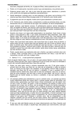Panorama Bíblico

A u la 83

seus bens, despojado da família, etc. A igreja em Éfeso, estava passando por isso.
•

Porém, no V.4 está escrito: mas tenho contra ti que você abandonou o teu primeiro amor.

•

Podemos pensar assim: ah!, não é uma coisa tão grave assim, abandonou o primeiro
amor, porém era uma igreja que trabalhava, que perseverava.

•

Gente! abandonar o primeiro amor, no reino espiritual, é tão grave, que se lermos o V.5,
veremos que Deus chama Éfeso de igreja caída; (V.5) “lembra-te, pois, donde caíste”.

•

O julgamento que vem em seguida, mostra como é grave abandonar o primeiro amor.

•

(V.5), “lembra-te, pois, donde caíste, e arrepende-te, e pratica as primeiras obras; e se não,
brevemente virei a ti, e removerei do seu lugar o teu candeeiro, se não te arrependeres.”

•

Igreja!, lembrem, está falando conosco. É perfeitamente possível, sermos dedicados a
obra, ao trabalho do Senhor, sem termos o amor que Deus espera que tenhamos. Qual é o
amor que Deus quer que tenhamos? Quando você ama uma pessoa verdadeiramente, o
que você quer fazer? Você quer ficar com ela o tempo todo.

•

Quando uma moça e um rapaz estão apaixonados e se encontram, ficam horas e horas
juntos e você pergunta a eles: o que vocês conversaram? Eles respondem, nada. Não
falaram nada? Mas vocês não estiveram tanto tempo juntos? Sim, mas ficamos juntos
apenas. Vejam, é um prazer só em estar juntos; você não passa sem o outro. Quando um
dos dois chega em casa, telefona imediatamente ao outro; não pode ficar sem o outro.

•

Vejam, não é para fazer nada mesmo, não é para fazer isso ou aquilo. Amar ao Senhor, é
querer andar com ele, é querer fazer tudo que agrada a ele; isso é amar ao Senhor, isso é
estar no primeiro amor. Sem sermos movidos por esse tipo de amor, o amor que nos faz
ficar grudados ao Senhor, nenhuma obra é eficaz. Aos olhos de Deus, nenhuma obra vai
substituir o querer ficar junto dele, pelo contrário, serão obras mortas, secas, automáticas,
que não vão levar a nada.

•

Porém, aquele obreiro que realmente anda com o Senhor, que está no primeiro amor com
o Senhor, onde a principal coisa é o seu relacionamento com Deus, o que ele fizer é
maravilhoso, dá certo, tem fruto, é alegre, brilha.
♦

Salmos 1:1~3; ... e tudo quanto fizer prosperará.

Você vê alguém falando algo, é de um jeito e vê outra pessoa falando a mesma coisa, é de
outro jeito, parece que tem vida; qual é a diferença? É que um anda com Deus na intimidade e
o outro não, somente trabalha para Deus. Deus não quer isso.
•

Porém, por essa carta, vemos a primeira repreensão para nós. É tão grave perder o
primeiro amor por Deus, que Deus diz: se você não se arrepender e voltar ao primeiro
amor, eu removo do seu lugar o teu candeeiro. O que significa: removo? Não é perder a
salvação, pois Deus não diz que vai destruir o candeeiro. O que o candeeiro faz? O
candeeiro ilumina, testemunha; Jesus está no meio dos candeeiros. Jesus diz: eu removo,
sairá da minha presença, não terá mais a minha luz para refletir, não vai ter o óleo do
Espírito para se manter acesso; eu removo o candeeiro, é isso que significa; acaba o
testemunho.

•

Um exemplo perfeito para entendermos o que é o primeiro amor, um exemplo que temos
muitos infelizmente diante dos nossos olhos, é quando aquele casal de namorados, que
citamos antes, apaixonados, que ficam horas e horas conversando, que não sabem viver
um sem o outro, se casam. Se casam, a vida vai passando e de repente a mulher vai se
ocupando com a casa, com os filhos, com as amigas. O marido vê a família crescendo e
começa a se preocupar com o trabalho, com o sustentar da família; tudo legítimo. Então,
tudo isso vai tomando o lugar daquela comunhão, daquela companhia, daquele prazer de
estarem juntos. O relacionamento vai esfriando, começa a ser um relacionamento
automático, quem olha de fora até acha um casal exemplo (não estou falando daquele
casal que briga explicitamente), a mulher dona de casa perfeita, o homem exemplar. E de
repente ouve-se a notícia: fulano e fulana, se separaram. Ah, mas eu pensei que eram tão
unidos! O que gerou isso? Perderam o primeiro amor, não se arrependeram e não
voltaram; acharam que era normal, que era assim mesmo. Num casamento, quando se
perde o primeiro amor, abre-se a porta para os demônios da separação e da destruição da
família.

•

É isso que João está falando acerca do nosso relacionamento com Deus. Quando você
recebe Jesus no seu coração, é aquele fogo; toda pessoa que você encontra, você quer
- 2 93 -

 