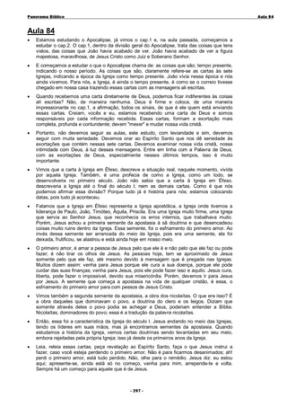 Panorama Bíblico

A u la 84

Aula 84
•

Estamos estudando o Apocalipse, já vimos o cap.1 e, na aula passada, começamos a
estudar o cap.2. O cap.1, dentro da divisão geral do Apocalipse, trata das coisas que tens
vistos, das coisas que João havia acabado de ver. João havia acabado de ver a figura
majestosa, maravilhosa, de Jesus Cristo como Juiz e Soberano Senhor.

•

E começamos a estudar o que o Apocalipse chama de: as coisas que são; tempo presente,
indicando o nosso período. As coisas que são, claramente refere-se as cartas às sete
Igrejas, indicando a época da Igreja como tempo presente. João vivia nessa época e nós
ainda vivemos. Para nós, a Igreja, é ainda o tempo presente, é como se o correio tivesse
chegado em nossa casa trazendo essas cartas com as mensagens ali escritas.

•

Quando recebemos uma carta diretamente de Deus, podemos ficar indiferentes às coisas
alí escritas? Não, de maneira nenhuma. Deus é firme e coloca, de uma maneira
impressionante no cap.1, a afirmação, todos os sinais, de que é ele quem está enviando
essas cartas. Creiam, vocês e eu, estamos recebendo uma carta de Deus e somos
responsáveis por cada informação recebida. Essas cartas, formam a exortação mais
completa, profunda e contundente; devem "mexer" e mudar nossa vida cristã.

•

Portanto, não devemos seguir as aulas, este estudo, com leviandade e sim, devemos
seguir com muita seriedade. Devemos orar ao Espírito Santo que nos dê seriedade às
exortações que contém nessas sete cartas. Devemos examinar nossa vida cristã, nossa
intimidade com Deus, à luz dessas mensagens. Entre em linha com a Palavra de Deus,
com as exortações de Deus, especialmente nesses últimos tempos, isso é muito
importante.

•

Vimos que a carta à Igreja em Éfeso, descreve a situação real, naquele momento, vivida
por aquela Igreja. Também, é uma profecia de como a Igreja, como um todo, se
desenvolveria no primeiro século. João não sabia que a carta à Igreja em Éfeso,
descreveria a Igreja até o final do século I; nem as demais cartas. Como é que nós
podemos afirmar essa divisão? Porque tudo já é história para nós; estamos colocando
datas, pois tudo já aconteceu.

•

Falamos que a Igreja em Éfeso representa a Igreja apostólica, a Igreja onde tivemos a
liderança de Paulo, João, Timóteo, Áquila, Priscila. Era uma Igreja muito firme, uma Igreja
que servia ao Senhor Jesus, que reconhecia os erros internos, que trabalhava muito.
Porém, Jesus achou a primeira semente da apostasia à sã doutrina e que desencadeou
coisas muito ruins dentro da Igreja. Essa semente, foi o esfriamento do primeiro amor. Ao
invés dessa semente ser arrancada do meio da Igreja, pois era uma semente, ela foi
deixada, frutificou, se alastrou e está ainda hoje em nosso meio.

•

O primeiro amor, é amar a pessoa de Jesus pelo que ele é e não pelo que ele faz ou pode
fazer; é não tirar os olhos de Jesus. As pessoas hoje, tem se aproximado de Jesus
somente pelo que ele faz, até mesmo devido à mensagem que é pregada nas Igrejas.
Muitos dizem assim: venha para Jesus porque ele cura a sua doença, porque ele pode
cuidar das suas finanças; venha para Jesus, pois ele pode fazer isso e aquilo. Jesus cura,
liberta, pode fazer o impossível, devido sua misericórdia. Porém, devemos ir para Jesus
por Jesus. A semente que começa a apostasia na vida de qualquer cristão, é essa, o
esfriamento do primeiro amor para com pessoa de Jesus Cristo.

•

Vimos também a segunda semente da apostasia, a obra dos nicolaítas. O que era isso? É
a obra daqueles que dominavam o povo, a doutrina do clero e os leigos. Diziam que
somente através deles o povo podia se achegar a Deus, poderiam entender a Bíblia.
Nicolaítas, dominadores do povo; essa é a tradução da palavra nicolaítas.

•

Então, essa foi a característica da Igreja do século I. Jesus andando no meio das Igrejas,
tendo os líderes em suas mãos, mas já encontramos sementes da apostasia. Quando
estudamos a história da Igreja, vemos certas doutrinas sendo levantadas em seu meio,
embora rejeitadas pela própria Igreja; isso já desde os primeiros anos da Igreja.

•

Leia, releia essas cartas, peça revelação ao Espírito Santo, faça o que Jesus instrui a
fazer, caso você esteja perdendo o primeiro amor. Não é para ficarmos desanimados; ah!
perdi o primeiro amor, está tudo perdido. Não, olhe para o remédio. Jesus diz: eu estou
aqui; apresente-se, ainda está só no começo, venha para mim, arrepende-te e volta.
Sempre há um começo para aquele que é de Jesus.

- 2 97 -

 