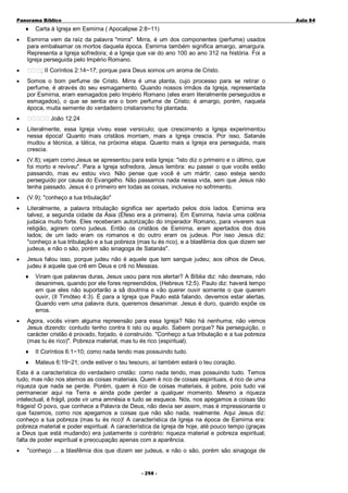 Panorama Bíblico

♦
•

Carta à Igreja em Esmirna ( Apocalipse 2:8~11)

Esmirna vem da raíz da palavra "mirra". Mirra, é um dos componentes (perfume) usados
para embalsamar os mortos daquela época. Esmirna também significa amargo, amargura.
Representa a Igreja sofredora; é a Igreja que vai do ano 100 ao ano 312 na história. Foi a
Igreja perseguida pelo Império Romano.
II Coríntios 2:14~17; porque para Deus somos um aroma de Cristo.

•
•

A u la 84

Somos o bom perfume de Cristo. Mirra é uma planta, cujo processo para se retirar o
perfume, é através do seu esmagamento. Quando nossos irmãos da Igreja, representada
por Esmirna, eram esmagados pelo Império Romano (eles eram literalmente perseguidos e
esmagados), o que se sentia era o bom perfume de Cristo; é amargo, porém, naquela
época, muita semente do verdadeiro cristianismo foi plantada.

•

João 12:24

•

Literalmente, essa Igreja viveu esse versículo; que crescimento a Igreja experimentou
nessa época! Quanto mais cristãos morriam, mais a Igreja crescia. Por isso, Satanás
mudou a técnica, a tática, na próxima etapa. Quanto mais a Igreja era perseguida, mais
crescia.

•

(V.8); vejam como Jesus se apresentou para esta Igreja: "isto diz o primeiro e o último, que
foi morto e reviveu". Para a Igreja sofredora, Jesus lembra: eu passei o que vocês estão
passando, mas eu estou vivo. Não pense que você é um mártir, caso esteja sendo
perseguido por causa do Evangelho. Não passamos nada nessa vida, sem que Jesus não
tenha passado. Jesus é o primeiro em todas as coisas, inclusive no sofrimento.

•

(V.9); "conheço a tua tribulação"

•

Literalmente, a palavra tribulação significa ser apertado pelos dois lados. Esmirna era
talvez, a segunda cidade da Ásia (Éfeso era a primeira). Em Esmirna, havia uma colônia
judaica muito forte. Eles receberam autorização do imperador Romano, para viverem sua
religião, agirem como judeus. Então os cristãos de Esmirna, eram apertados dos dois
lados; de um lado eram os romanos e do outro eram os judeus. Por isso Jesus diz:
"conheço a tua tribulação e a tua pobreza (mas tu és rico), e a blasfêmia dos que dizem ser
judeus, e não o são, porém são sinagoga de Satanás".

•

Jesus falou isso, porque judeu não é aquele que tem sangue judeu; aos olhos de Deus,
judeu é aquele que crê em Deus e crê no Messias.
♦

•

Viram que palavras duras, Jesus usou para nos alertar? A Bíblia diz: não desmaie, não
desanimes, quando por ele fores repreendidos, (Hebreus 12:5). Paulo diz: haverá tempo
em que eles não suportarão a sã doutrina e vão querer ouvir somente o que querem
ouvir, (II Timóteo 4:3). É para a Igreja que Paulo está falando, devemos estar alertas.
Quando vem uma palavra dura, queremos desanimar. Jesus é duro, quando expõe os
erros.

Agora, vocês viram alguma repreensão para essa Igreja? Não há nenhuma; não vemos
Jesus dizendo: contudo tenho contra ti isto ou aquilo. Sabem porque? Na perseguição, o
carácter cristão é provado, forjado, é construído. "Conheço a tua tribulação e a tua pobreza
(mas tu és rico)". Pobreza material, mas tu és rico (espiritual).
♦

II Coríntios 6:1~10; como nada tendo mas possuindo tudo.

♦

Mateus 6:19~21; onde estiver o teu tesouro, aí também estará o teu coração.

Esta é a característica do verdadeiro cristão: como nada tendo, mas possuindo tudo. Temos
tudo, mas não nos atemos as coisas materiais. Quem é rico de coisas espirituais, é rico de uma
riqueza que nada se perde. Porém, quem é rico de coisas materiais, é pobre, pois tudo vai
permanecer aqui na Terra e ainda pode perder a qualquer momento. Mesmo a riqueza
intelectual, é frágil, pode vir uma amnésia e tudo se esquece. Nós, nos apegamos a coisas tão
frágeis! O povo, que conhece a Palavra de Deus, não devia ser assim, mas é impressionante o
que fazemos, como nos apegamos a coisas que não são nada, realmente. Aqui Jesus diz:
conheço a tua pobreza (mas tu és rico)! A característica da Igreja na época de Esmirna era:
pobreza material e poder espiritual. A característica da Igreja de hoje, até pouco tempo (graças
a Deus que está mudando) era justamente o contrário: riqueza material e pobreza espiritual;
falta de poder espiritual e preocupação apenas com a aparência.
•

"conheço ... a blasfêmia dos que dizem ser judeus, e não o são, porém são sinagoga de
- 2 98 -

 