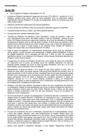 Panorama Bíblico

A u la 85

Aula 85
♦

Carta à Igreja em Pérgamo (Apocalipse 2:12~17)

•

A igreja em Pérgamo representa a igreja que vai do ano 313 a 606 d.C., séculos IV, V e VI.
Pérgamo significa duas coisas, pode ter duas traduções: torre ou casamento. Alguns
historiadores chamam Pérgamo de Lourdes da Antiguidade, devido as romarias que eram
feitas a essa cidade.

•

Pérgamo concentrava várias bases de culto do paganismo:

•

O único templo fora de Roma, onde era autorizada a adoração regular ao Imperador.

•

O grande templo de Zeus ou Sóter, cujo nome significa Salvador.

•

Uma grande torre, também dedicada a Zeus.

•

Também em Pérgamo era adorado o deus "Escolápio", o deus da medicina, o deus da
cura, simbolizado numa cobra. Na Grécia nasceu o mito de "Escolápio", através de uma
cobra. Em Pégamo tivemos as origens dos hospitais, tal a força de adoração a Escolápio.
As pessoas se dirigiam para lá, afim de serem curadas. O ritual dizia que durante a noite,
aparecia uma cobra às pessoas que iriram receber a cura; caso a cobra não aparecesse, a
pessoa não era curada. A cobra passou a ser adorada como símbolo da medicina e
chegou até nossos dias; uma cobra enrolada em um cálice.

•

Após a queda de Babilônia, os medos-persas introduziram outros tipos de adoração a
outros deuses, e então começou uma perseguição a religião oficial da Babilônia. O centro
da religião babilônica, era a adoração da mãe com o filho no colo. Os sacerdotes
babilônicos fugiram e se instalaram em Pérgamo. Outros deuses fortemente adorados em
Pérgamo, eram: Apolo e Atenas.

•

O paganismo se instalou em Pérgamo de tal forma, que a igreja de Jesus, foi conduzida a
um casamento com o mundo; na verdade houve um "adultério espiritual". Foi como se
Satanás tivesse instalado seu trono no meio da igreja verdadeira; como diz o V.13: "sei
onde habitas, que é onde está o trono de Satanás".

•

Recapitulando: a igreja do século I, foi a igreja em que Jesus estava no meio, com os
líderes em suas mãos; uma igreja rigorosa, mas que já tinha perdido seu primeiro amor. A
igreja dos séculos II e III, foi como se Deus mandasse fogo do céu para reascender aquele
primeiro amor; reascendeu, pois as pessoas eram firmes, apesar de toda perseguição. A
igreja permaneceu firme em Jesus e Satanás não conseguiu assolá-la. E agora em
Pérgamo, séculos IV, V e VI, vemos Satanás mudando a tática, se introduzindo,
corrompendo a igreja; a união do paganismo com o cristianismo. Se pesquisarmos em uma
enciclopédia séria, constataremos essa união.

•

Pérgamo, com toda essa idolatria, representa a época em que o paganismo se introduziu
no cristianismo. Apesar de toda perseguição que vimos no século III (igreja em Esmirna), a
igreja verdadeira crescia cada vez mais. Então, Satanás mudou a tática: se não posso
vencer o inimigo, juntar-me-ei a ele. Foi isso que aconteceu, houve um sincretismo do
paganismo com o cristianismo.

•

No início do século IV, cessam as perseguições e Constantino decreta o cristianismo como
religião oficial do Império Romano. Constantino se impressionou com o crescimento do
cristianismo, como nada podia parar esse crescimento. Com a instituição oficial como
religião do império, o Imperador usava a política que Roma sempre usou ao conquistar um
novo povo: o que era bom desse povo, era mantido. A política que Roma usava para
fortalecer o império, era manter tudo aquilo que era aproveitável dos povos conquistados: a
cultura, hábitos, etc. Roma não proibia essas coisas, eles traziam para dentro do Império
Romano como fortalecimento.

•

Foi isso que Constantino fez com o cristianismo. Quando ele viu a potencialidade, a força,
a fibra, dos cristãos, decretou: vem, para fortalecimento do império. Muitos dizem que
Constantino é salvo, só teremos certeza lá no céu. Porém, que a cristianização do império
foi um golpe político para ganhar uma guerra civil, isso a história mostra. Pense bem,
durante dois séculos, perseguição tremenda contra os cristãos; de repente o governador
decreta: o cristianismo agora é a religião oficial do Império Romano. Para os romanos, um
deus a mais ou a menos, iria fazer diferença?

•

Muitos, para agradar o imperador, adotaram a nova religião. Regimentos inteiros de
- 3 0 2 -

 