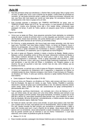 Panorama Bíblico

A u la 86

Aula 86
•

Nas três primeiras cartas que estudamos, o Senhor falou à toda igreja; falou à igreja como
um todo. O apêlo para "ouvir o que o Espírito diz às igrejas", é feito antes da promessa ao
vencedor. Já, nas quatro próximas cartas, o apêlo vem depois da promessa, indicando com
isso, que Deus não mais espera ser ouvido por toda igreja. Os vencedores formam um
remanescente e não mais é a igreja como um todo.

•

Esta inversão assinala a passagem dos TEMPOS HISTÓRICOS da igreja, para os
TEMPOS ATUAIS. Notem que no V.26, "ao que vencer, e o que guardar as minhas obras
até o fim", mostra uma chamada única (até o fim) nestas cartas, enfatizando essa
passagem de tempo. A partir de Tiatira, apenas um pequeno grupo forma a verdadeira
Igreja.

Figura a ser incluída
•

Vimos que na igreja em Éfeso, duas pequenas sementes foram plantadas na verdadeira
igreja de Jesus: a perda do primeiro amor e a obra daqueles que dominam o povo, obra
dos Nicolaítas. Essas duas sementes, são portas abertas para a ação do inimigo e para a
liberação da velha natureza do ser humano, já convertida a Deus.

•

Em Esmirna, a igreja perseguida, não houve lugar para essas sementes, pois não havia
lugar para "mornidão" nem para falsos cristãos. Porém, no tempo de Pérgamo, houve o
término da perseguição, era o inimigo mudando a tática e se infiltrando no cristianismo.
Satanás cerca a igreja verdadeira de mundanismo e oferece o paganismo; houve uma
união, o sincretismo, um casamento, que é o significado do nome Pérgamo.

•

Na carta à igreja em Pérgamo, também é citada a doutrina de Balaão. Balaão ensinou
Balaque a armar armadilhas contra os filhos de Israel, oferecendo mulheres de Moabe a
eles. Essas mulheres atraíram os filhos de Israel para o culto a seus deuses, onde
envolviam paganismo e prostituição. Tendo a igreja assimilado essa doutrina, o passo
seguinte era dominar o povo, para que a doutrina fosse fortemente implantada e foi isso
que aconteceu; o que era obra em Éfeso, o nicolaitismo, em Pérgamo passou a ser
doutrina. Os que se opunham a tudo isso, corriam risco de vida, como Antipas, que se
levantou e foi morto.

•

Verdadeiramente, no período que a carta à igreja em Pérgamo representa, séculos III, IV e
V, houve um casamento do cristianismo com o paganismo; o paganismo se infiltrou na
verdadeira igreja de Jesus. Satanás conseguiu o seu intento. O que começou em Pérgamo,
se oficializou em Tiatira. A carta que veremos, descreve a igreja Católica Romana e todo
esse sistema.
♦

Carta à Igreja em Tiatira (Apocalipse 2:18~29)

•

O que se iniciou em Pérgamo, se oficializou em Tiatira, está conosco até hoje e irá até o
final da tribulação. De agora em diante, ou seja, Tiatira, Sardes, Filadélfia e Laodicéia,
descrevem a época da igreja que é contemporânea a nós. Os sistemas descritos nessas
quatro cartas, estão conosco até hoje; são características da igreja contemporânea e
permanecerão até o final.

•

Tiatira significa: sacrifícios intermináveis - em contraste com o livro de Hebreus no N.T.
que, por várias vezes, diz que Jesus com uma única oferta, ofereceu para sempre a sua
vida para resgatar o homem perdido. Essa igreja representa, na história, a igreja que vai de
606 até o século XV; essa igreja caracteriza esse período mas, como dissemos, vai até o
final da tribulação. Mil anos de período; coincidentemente, a história secular chama esses
mil anos de séculos negros, Idade das Trevas.

•

De Tiatira em diante, tam bém vemos outra divisão, na qual Jesus passa a não mais falar
com a igreja como um todo, mas apenas com os remanescentes; Jesus vai falar a grupos.
Por isso, aquela inversão de falar primeiro aos vencedores e posteriormente o apêlo a
quem tem ouvidos para ouvir o que o Espírito diz às igrejas. Jesus passa então a falar
apenas com os vencedores. Jesus está propondo a esses vencedores, uma posição nova,
fora da grande corrente que se chamava e que se chama "cristianismo", o qual está
distorcido, como citado na parábola do grão de mostarda.
♦

•

Mateus 13: 31~32

Essa inversão assinala a passagem dos tempos históricos para os tempos atuais. Somente
- 3 0 7-

 