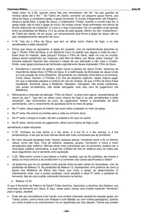 Panorama Bíblico

A u la 86

nesta carta, no V.26, quando Jesus fala aos vencedores, ele diz: "ao que guardar as
minhas obras até o fim ". De Tiatira em diante, somente um pequeno grupo forma, aos
olhos de Deus, a verdadeira igreja, a Igreja Universal. O mundo antigamente, até Pérgamo,
olhava e podia falar: a igreja de Jesus, o cristianismo. Porém, quando o mundo hoje diz: a
igreja cristã, não é mais a igreja do início, há muitas outras "aves aninhadas nos ramos da
árvore distorcida de mostarda"; é o joio e o trigo misturados. Há um paralelo muito grande
entre as parábolas de Mateus 13 e as cartas às sete Igrejas. Dentro do dito "cristianismo",
de Tiatira em diante, há um grupo, um remanescente que forma a igreja de Jesus; são os
que verdadeiramente nasceram de novo.
•

V.18; "isto diz o Filho de Deus, que tem os olhos como chama de fogo, e os pés
semelhantes a latão reluzente"

•

Vimos que Jesus se apresenta, à igreja em questão, com as características descritas no
cap.1. Porém, Filho de Deus, é um elemento novo no padrão que seguia a visão do cap.1.
Esse título foi inserido, sabe porque? Porque o Filho de Deus, dado na cruz ao mundo,
estava sendo substituído por criaturas; pelo filho de Maria, por Maria, pelos "santos". Os
homens estavam fazendo das criaturas o objeto de sua adoração e não mais o Criador.
Então, essa igreja precisava ser lembrada urgentemente dessa expressão: Filho de Deus.
♦

Estudamos o período da igreja e antes vimos a pessoa de Jesus Cristo, sabemos da
importância desse título: O Filho de Deus. É a reafirmação da Divindade de Jesus Cristo
e a sua posição de único Redentor. Há somente um mediador entre Deus e os homens,
Cristo Jesus, homem. (I Timóteo 2:5). Era de absoluta urgência, nessa mistura pagã,
em que a adoração passara à criatura em vez do Criador, de que o Filho de Deus fosse
ressaltado. Somente Jesus é Redentor, Mediador, Advogado; não existe mediadora,
não existe co-redentora, não existe advogada; tudo isso vem do paganismo (de
Babilônia).

•

Reforçando a chamada de atenção, "Filho de Deus", a carta inclui agora, características de
Jesus do cap.1: "que tem os olhos como chama de fogo e os pés semelhantes a latão
reluzente"; são intrumentos de juizo, de julgamento. Notem a severidade de Deus
aumentando, com o crescimento da apostasia da fé no meio da igreja:

•

Na 1ª carta; Jesus segura os líderes nas suas mãos e passeia no meio da igreja.

•

Na 2ª carta; Ele anima os crentes para a volta ao primeiro amor.

•

Na 3ª carta; começa a mudar, ele tem a espada e diz que vai usá-la.

•

Na 4ª carta; vemos sinais de julgamento, olhos como chama de fogo e pés

semelhante a latão reluzente.
•

V.19; "conheço as tuas obras, e o teu amor, e a tua fé, e o teu serviço, e a tua
perseverança, e sei que as tuas últimas obras são mais numerosas que as primeiras"

•

No meio daquela apostasia toda, haviam pessoas salvas, mantendo amor e fé no Senhor
Jesus; como até hoje. Fora do sistema, pessoas, grupos, formavam a noiva e eram
perseguidos pelo sistema. Últimas obras mais numerosas que as primeiras; poderia ser a
renovação católica carismática, a qual traz a Bíblia de traz do sistema para as mãos dos
seus seguidores; isso é somente uma suposição.

•

V.20; "Mas tenho contra ti que toleras a mulher Jezabel, que se diz profetisa; ela ensina e
seduz os meus servos a se prostituírem e a comerem das coisas sacrificadas a ídolos"

•

Já dissemos que há um paralelo muito grande entre as sete cartas do Apocalipse, com as
parábolas de Mateus 13. As parábolas de Mateus 13, representam uma profecia de como a
época dos Mistérios do Reino dos Céus, que inclui a igreja, se desenvolveria. É
interessante notar, que a quarta parábola, como paralelo a essa 4ª carta, a parábola do
fermento, fala de uma mulher colocando fermento na farinha.
♦

Mateus 13:33

O que é fermento na Palavra de Deus? Falsa doutrina, hipocrisia; a doutrina dos fariseus, era
chamada de fermento por Jesus. E aqui, nesta carta, vemos uma mulher trazendo "fermento"
para a igreja, Jezabel.
•

Pode até ser coincidência e ter havido uma mulher chamada Jezabel lá naquela igreja, em
Tiatira; porém, como vimos com Antipas e com Balaão (ou com outras passagens), quando
um nome é dado a um ensinamento, há um significado por traz daquilo. Temos que prestar
- 3 0 8-

 