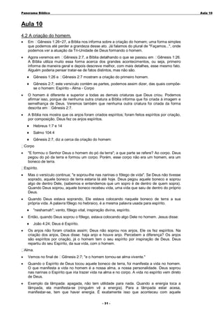 Panorama Bíblico

A u la 1 0

Aula 10
4.2 A criação do homem.
•

Em Gênesis 1:26~27, a Bíblia nos informa sobre a criação do homem; uma forma simples
que podemos até perder a grandeza desse ato. Já falamos do plural de "Façamos...", onde
podemos ver a atuação da Tri-Unidade de Deus formando o homem.

•

Agora veremos em Gênesis 2:7, a Bíblia detalhando o que se passou em Gênesis 1:26.
A Bíblia utiliza muito essa forma acerca dos grandes acontecimentos, ou seja, primeiro
informa de maneira geral e depois descreve melhor, com mais detalhes, esse mesmo fato.
Alguém poderia pensar tratar-se de fatos distintos, mas não são.
♦

Gênesis 1:26 e

♦

Gênesis 2:7; este versículo contém as partes, podemos assim dizer, das quais compõese o homem: Espírito - Alma - Corpo

Gênesis 2:7 mostram a criação do primeiro homem.

•

O homem é diferente e superior a todas as demais criaturas que Deus criou. Podemos
afirmar isso, porque de nenhuma outra criatura a Bíblia informa que foi criada à imagem e
semelhança de Deus. Veremos também que nenhuma outra criatura foi criada da forma
descrita em Gênesis 2:7.

•

A Bíblia nos mostra que os anjos foram criados espíritos; foram feitos espíritos por criação,
por composição. Deus fez os anjos espíritos.
♦

Hebreus 1:7 e 14

♦

Salmo 104:4

♦

Gênesis 2:7, diz a cerca da criação do homem:

Corpo
•

"E formou o Senhor Deus o homem do pó da terra"; a que parte se refere? Ao corpo. Deus
pegou do pó da terra e formou um corpo. Porém, esse corpo não era um homem, era um
boneco de terra.
Espírito.

•

Mas o versículo continua; "e soprou-lhe nas narinas o fôlego de vida". Se Deus não
soprado, aquele boneco de terra estaria lá até hoje. Deus pegou aquele boneco e
algo de dentro Dele, (sabemos e entendemos que um sopro é de dentro de quem
Quando Deus soprou, aquele boneco recebeu vida, uma vida que saiu de dentro do
Deus.

•

Quando Deus estava soprando, Ele estava colocando naquele boneco de terra a sua
própria vida. A palavra fôlego no hebraico, é a mesma palavra usada para espírito.
♦

•

"neshamah"; vento, fôlego vital, inspiração divina, espírito.

Então, quando Deus soprou o fôlego, estava colocando algo Dele no homem. Jesus disse:
♦

•

tivesse
soprou
sopra).
próprio

João 4:24; Deus é Espírito.

Os anjos não foram criados assim; Deus não soprou nos anjos, Ele os fez espíritos. Na
criação dos anjos, Deus disse: haja anjo e houve anjo. Percebem a diferença? Os anjos
são espíritos por criação, já o homem tem o seu espírito por inspiração de Deus. Deus
repartiu do seu Espírito, da sua vida, com o homem.
Alma.

•

Vemos no final de

•

Quando o Espírito de Deus tocou aquele boneco de terra, foi manifesta a vida no homem.
O que manifesta a vida no homem é a nossa alma, a nossa personalidade. Deus soprou
nas narinas o Espírito que iria trazer vida na alma e no corpo. A vida no espírito vem direto
de Deus.

•

Exemplo da lâmpada: apagada, não tem utilidade para nada. Quando a energia toca a
lâmpada, ela manifesta-se (ninguém vê a energia). Para a lâmpada estar acesa,
manifestar-se, tem que haver energia. É exatamente isso que aconteceu com aquele

Gênesis 2:7; "e o homem tornou-se alma vivente."

- 3 1 -

 