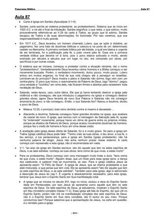 Panorama Bíblico

A u la 87

Aula 87
♦

Carta à Igreja em Sardes (Apocalipse 3:1~6)

•

Sardes; carta escrita ao sistema protestante, ao protestantismo. Sistema que se inicia em
1520 d.C. e irá até o final da tribulação. Sardes sisgnifica: o que resta, o que sobrou; muito
provavelmente referindo-se ao V.24 da carta à Tiatira, ao grupo que lá sobrou. Sardes
escapou de Tiatira e de suas abominações, foi iluminada. Por isso veremos, que sua
responsabilidade é muito grande.

•

Em 1517 d.C., Deus levantou um homem chamado Lutero, que se opôs à idolatria, ao
paganismo, fez uma lista de doutrinas bíblicas e colocou-a na porta de um determinado
castelo na Alemanha. A primeira verdade bíblica por ele listada, a qual era básica e urgente
de ser lembrada, foi a justificação pela fé; o justo viverá pela fé. Essa era a primeira
verdade bíblica que deveria vir à tona, pois o povo estava sufocado e morto, sendo
ensinado por séculos e séculos que um lugar no céu, era comprado por obras, por
sacrifícios e por outras coisas.

•

O sistema que se iniciava, começou a protestar contra a situação reinante, daí o nome
"protestantismo". Verdadeiramente Deus levantou vários homens e a Bíblia começou a ser
novamente buscada. Porém, o verdadeiro movimento, durou pouco, muito pouco. Lutero
entrou em muitos enganos; no final de sua vida chegou até a perseguir os israelitas.
Lembram-se do princípio? Deus mostra o plano e Satanás não dorme, logo vem com um
contra-plano. O povo que iniciou o reavivamento da Palavra de Deus, logo "dormiu"; pegou
uma verdade e "cochilou" em cima dela, não ficaram firmes e abertos para receberem toda
revelação de Deus.

•

Satanás, nesta época, usou outra tática. Ele que já havia tentando destruir a igreja pela
violência e não conseguiu; ele que introduziu o paganismo na igreja e conseguiu destruir
grandes obras; agora Deus levanta de novo Sua Palavra e Satanás não iria conseguir
arrancá-la do povo; e não conseguiu. Então, o que Satanás fez? Atacou a doutrina, dividiu
o povo de Deus.
♦

Mateus 12:25; o princípio; todo reino dividido contra si mesmo é devastado ...

♦

Atacando a doutrina, Satanás conseguiu fazer grandes divisões na igreja, que acabara
de nascer de novo. A igreja, que reviveu com a mensagem da Salvação pela fé, quase
foi "enterrada" novamente, porque havia um clima de guerra entre os próprios irmãos,
porque se afastou da Palavra de Deus, porque acatou novamente doutrinas de homens,
porque fez o credo de homens e ficou em cima desse credo.

•

A aceitação pela igreja dessa oferta de Satanás, foi e é muito grave. Se para a igreja em
Tiatira (igreja católica) Deus pode falar: "Tenho visto as tuas obras, o teu amor, a tua fé, o
teu serviço, a tua perseverança; para a igreja em Sardes (igreja protestante), não há
nenhuma palavra de elogio, Jesus não acha nenhum prazer nesse sistema. A carta
começa com repreensão e esta igreja, não é recomendada em nada.

•

V.1; "ao anjo da igreja em Sardes escreve: isto diz aquele que tem os setes espíritos de
Deus, e as sete estrelas: conheço as tuas obras; tens nome de que vives, e estás morto"

•

Para os protestantes, Deus começa com uma mensagem muito triste e dura: "tens nome
de que vives, e estás morto". Alguém disse, que um título para essa igreja seria: a dança
dos cadáveres; é cadaver mas se movimenta, só isso. Para a igreja católica Jesus se
apresenta assim: "O Filho de Deus". À igreja de Jesus, que se chama protestante e que
está misturada, e que pensa que tem vida, Ele se apresenta assim:"isto diz aquele que tem
os sete espíritos de Deus, e as sete estrelas". Também para esta igreja, algo é adicionado
à descrição de Jesus do cap.1. É urgente e absolutamente necessário, para esta igreja,
lembrar que Jesus tem o Espírito Santo em Sua manifestação total.
♦

A igreja que se iniciara no século XVI, logo no início, excluiu a obra do Espírito Santo
dada em Pentecostes; por isso Jesus se apresenta como aquele que tem os sete
espíritos de Deus. Os sete espíritos de Deus, já estudamos, mostram o Espírito Santo
em Seu ministério completo (Isaias 11:2). Essa igreja até fala do Espírito, diz que crê no
Espírito Santo, porém não crê na manifestação completa dos sete espíritos de Deus;
não é o Espírito Santo em Sua obra completa, ela O exclui do seu meio. Porque
concluímos isso? Porque sabemos que a apresentação de Jesus, na carta em questão,
é o remédio para a igreja.
- 3 1 1 -

 