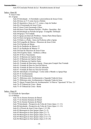 Panorama Bíblico

Í nd ice

Aula 42-Conclusão Período da Lei - Restabelecimento de Israel
Índice - Parte III
9- Jesus Cristo
10- A Igreja
Aula 43-Introdução - A Eternidade e preexistência de Jessus Cristo
Aula 44-Jesus no V.T como Jeová e Elohim
Aula 45-Aparições e Jesus no V.T. como o Anjo do Senhor
Aula 46-A Encarnação de Jesus Cristo
Aula 47-Jesus Cristo Encarnado é Deus
Aula 48-Jesus Cristo Homem Perfeito - Profeta - Sacerdote - Rei
Aula 49-Introdução ao Período da Igreja - Evangelho: Definição
Aula 50-Igreja e Tri-Unidade
Aula 51-Igreja um Intervalo Profético - Somos Parte Desta Época
Aula 52-Início da Igreja em Pentecostes
Aula 53-Pedro e a Pedra - Início da Profecias sobre a Igreja
Aula 54-Evangelho de Mateus - Discursos de Jesus Cristo
Aula 55-O Sermão do Monte
Aula 56-As Parábolas de Mateus 13
Aula 57-As Parábolas de Mateus 13
Aula 58-Final do Discursos de Jesus Cristo
Aula 59-O Espírito Santo - Atributos e Obras
Aula 60 -O Novo Nascimento
Aula 61 -O Batismo do Espírito Santo
Aula 62 -O Batismo do Espírito Santo
Aula 63 -O Batismo do Espírito Santo
Aula 64 -Vontade de Deus para a Igreja - Graça para Cumprir Sua Vontade
Aula 65 -Vontade de Deus na Área da Palavra
Aula 66 -Vontade de Deus na Área da Adoração
Aula 67 -Vontade de Deus na Área do Governo
Aula 68 -Introdução a Escatologia - Como estão o Mundo e a Igreja Hoje
Aula 69 -O Arrebatamento
Aula 70 -O Arrebatamento
Aula 71 -Diferença entre Arrebatamento e Segunda Vinda de Jesus
Aula 72 -Diferença entre Arrebatamento e Segunda Vinda de Jesus
Aula 73 -Quem Tomará Parte do Arrebatamento? A Palavra "Apostasia" II Tess. 2:3
Aula 74 -O Tribunal de Cristo - Bema
Aula 75 -O Tribunal de Cristo - Bema
Índice - Parte IV
11- O Estudo do Apocalipse
12- O Milênio
Aula 76-As Setenta Semanas de Daniel
Aula 77-As Setenta Semanas de Daniel
Aula 78-As Setenta Semanas de Daniel
Aula 79-Introdução - Perspectiva da Volta de Cristo (Apoc.1:1~11)
Aula 80-Introdução - Perspectiva da Volta de Cristo (Apoc.1:1~11)
Aula 81-A Pessoa de Jesus Cristo (Apoc.1:12~20)
Aula 82-Mensagem às Sete Igrejas (Apoc.2 e 3)
Aula 83-Mensagem às Sete Igrejas (Apoc.2:1~7)
Aula 84-Mensagem às Sete Igrejas (Apoc.2:8~11)
Aula 85-Mensagem às Sete Igrejas (Apoc.2:12~17)
Aula 86-Mensagem às Sete Igrejas (Apoc.2:18~29)
- 4-

 