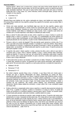 Panorama Bíblico

A u la 1 3

Espírito Santo", afirmo com a minha boca, porque veio para minha mente através do meu
espírito. Só posso estar convicto disso, se vier do meu espírito, pois é no espírito que tenho
essa revelação espiritual. Tem que vir para minha mente, pois tudo vem para a mente e
então falo com o meu corpo. Eu, como indivíduo, tenho convicção disso, porque veio da
intuição no meu espírito.
♦

I Coríntios 12:3

♦

I João 4:1~6

Quando Deus vem habitar em nós, após a salvação em Jesus, vem habitar em nosso espírito.
E é porque Deus habita em meu espírito, porque meu espírito foi recriado, que eu posso falar o
que falei acima.
•

Vimos com esse exemplo, que manifestei algo que veio do meu espírito, passou para
minha alma, especificamente a minha mente foi convencida pelo meu espírito, e o meu
corpo (boca) verbalizou. Através do corpo você entra em contato com a matéria, com o
mundo material, você afeta e é afetado por esse mundo. Com o espírito você entra em
contato com o mundo espiritual, você afeta e é afetado por este mundo.

•

Mas e a alma? A alma está entre os dois, entre o espírito e o corpo. A alma é o ponto de
ligação entre o corpo e o espírito; é o meu ego, é a manifestação da minha pessoa no
mundo. A alma, essa manifestação, vai ser influenciada de alguma maneira ou pelo mundo
espiritual (através do meu espírito), ou pelo mundo material (através do meu corpo).

•

Porque a alma é o ponto de ligação? Pois ela decide quem governa a minha vida. É na
alma, que está uma coisa chamada vontade. A vontade é o meu livre arbítrio. Deus deixou
uma soberania no homem, a soberania de escolher livremente. A alma vai escolher onde
deseja estar, vai escolher ser influenciada pelo espírito ou pelo corpo. O espírito precisa da
alma para sujeitar o corpo.

•

O espírito não pode ir direto sujeitar o corpo, precisa da alma, pois a alma é que dará o
comando para o corpo. Para o espírito sujeitar o corpo, a alma precisa estar submissa,
sujeita ao espírito. O corpo por sua vez, se a alma lhe for submissa, pode atrair o espírito
para o mundo, pois o corpo pode também vir para o domínio. A alma será sujeita ao corpo
e fará o que o corpo influenciar.

•

A alma está entre os dois e vai receber o caracter de um deles. Portanto, ao manifestarmos
o nosso ego, perante os outros, vai aparecer por quem somos dominado, pelo espírito ou
pela carne. Há uma luta entre o espírito e a carne para dominar a vontade da nossa alma.
♦

Gálatas 5:16~26

♦

Romanos 7:7~25

♦

Romanos 8:1~17

•

Na ordem original, quando Deus criou o homem, o que Deus tinha em mente para o
homem era que o espírito influenciado por Deus, entendendo as coisas de Deus,
escolhendo pela sua alma estar com Deus, o espírito tivesse total influência sobre a alma,
que automaticamente dominaria o corpo. O espírito estaria sujeitando o corpo, as coisas
espirituais estariam em preeminência para o corpo. Quando hoje voltamos a essa cadeia
de comando, muita coisa vai para o lugar, de muitas coisas somos libertados, desde a
maneira de nos vestirmos, até muitos outros hábitos, que acharíamos impossível
deixarmos. Dentro dessa cadeia de comando, o corpo volta a ter o seu verdadeiro papel
em nossa vida.

•

Então a alma faz a cooperação entre corpo e espírito e o espírito deve governar através da
alma. P.ex.: o patrão é o espírito, a alma é o mordomo e o corpo é o servo. O patrão dá
ordem ao mordomo e o mordomo distribui o serviço para o servo. Porém, no homem caído,
contaminado pelo pecado, está tudo invertido, o patrão está lá no corpo.

•

O corpo somente se submete ao espírito, pela vontade da alma. O espírito não pode atuar
diretamente no corpo, necessita da alma para isso. Em nossa alma é que está o problema.
Mesmo para aqueles que já são nascido de novo, a alma continua com a sua liberdade, é
livre, só vai se submeter a ação do Espírito Santo, quando assim decidir. Nós muitas vezes
pedimos a Deus para nos libertar de alguma coisa, mas temos que entender que Jesus já
fez tudo na cruz do calvário. Precisamos sim, é tomar posse pela nossa vontade, para
sermos transformados. Deus já fez o que tinha que fazer, por isso Jesus nos promete uma
vida em abundância. João 10:9~10
- 40 -

 