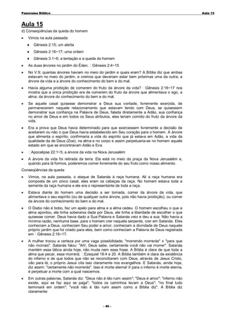 Panorama Bíblico

A u la 1 5

Aula 15
d) Conseqüências da queda do homem
•

Vimos na aula passada:
♦

Gênesis 2:15; um alerta

♦

Gênesis 2:16~17; uma ordem

♦

Gênesis 3:1~6; a tentação e a queda do homem

•

As duas árvores no jardim do Éden;

•

No V.9; quantas árvores haviam no meio do jardim e quais eram? A Bíblia diz que ambas
estavam no meio do jardim, e cremos que deveriam estar bem próximas uma da outra; a
árvore da vida e a árvore do conhecimento do bem e do mal.

•

Havia alguma proibição de comerem do fruto da árvore da vida? Gênesis 2:16~17 nos
mostra que a única proibição era de comerem do fruto da árvore que alimentava o ego, a
alma; da árvore do conhecimento do bem e do mal.

•

Se aquele casal quisesse demonstrar a Deus sua vontade, livremente exercida, de
permanecerem naquele relacionamento que estavam tendo com Deus, se quisessem
demonstrar sua confiança na Palavra de Deus, falada diretamente a Adão, sua confiança
no amor de Deus e em todos os Seus atributos, eles teriam comido do fruto da árvore da
vida.

•

Era a prova que Deus havia determinado para que exercessem livremente a decisão de
aceitarem ou não o que Deus havia estabelecido em Seu coração para o homem. A árvore
que alimenta o espírito, confirmaria a vida do espírito que já estava em Adão, a vida da
qualidade da de Deus (Zoe), na alma e no corpo e assim perpetuaria-se no homem aquele
estado em que se encontravam Adão e Eva.

•
•

Gênesis 2:4~15

Apocalipse 22:1~5; a árvore da vida na Nova Jerusalém
A árvore da vida foi retirada da terra. Ela está no meio da praça da Nova Jerusalém e,
quando para lá formos, poderemos comer livremente do seu fruto como nosso alimento.

Conseqüências da queda
•

Vimos, na aula passada, o ataque de Satanás à raça humana. Ali a raça humana era
composta de um único casal, eles eram os cabeças da raça. No homem estava toda a
semente da raça humana e ele era o representante de toda a raça.

•

Estava diante do homem uma decisão a ser tomada, comer da árvore da vida, que
alimentava o seu espírito (ou de qualquer outra árvore, pois não havia proibição), ou comer
da árvore do conhecimento do bem e do mal.

•

O Diabo não é bobo, fez um apelo para alma e a alma cedeu. O homem escolheu o que a
alma apontou, ele tinha soberania dada por Deus, ele tinha a liberdade de escolher o que
quisesse comer. Deus havia dado a Sua Palavra e Satanás veio e deu a sua. Não havia a
mínima razão, nenhuma base, para o homem crer naquela serpente, crer em Satanás. Eles
conheciam a Deus, conheciam Seu poder e amor, conheciam a divindade de Deus naquele
próprio jardim que foi criado para eles, bem como conheciam a Palavra de Deus registrada
em Gênesis 2:16~17.

•

A mulher trocou a certeza por uma vaga possibilidade; "morrendo morrerás" x "para que
não morrais". Satanás falou: "Ah!, Deus sabe, certamente você não vai morrer". Satanás
mantém essa tática ainda hoje, não muda nem essa frase. A Bíblia é clara de que toda a
alma que pecar, essa morrerá; Ezequiel 18:4 e 20. A Bíblia também é clara da existência
do inferno e de que todos que não se reconciliarem com Deus, através de Jesus Cristo,
vão para lá; o próprio Jesus cita isso claramente nos evangelhos. E Satanás, ainda hoje,
diz assim: "certamente não morrerás". Isso é morte eterna! Ir para o inferno é morte eterna,
é perpetuar a morte com a qual nascemos.

•

Em outras palavras, Satanás diz: "Deus não é tão ruim assim"; "Deus é amor"; "inferno não
existe, aqui se faz aqui se paga"; "todos os caminhos levam a Deus"; "no final tudo
terminará em ordem"; "você não é tão ruim assim como a Bíblia diz". A Bíblia diz
claramente:
- 45 -

 