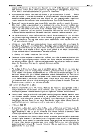 Panorama Bíblico

A u la 1 7

depois confessaram o que fizeram, eles disseram "eu comi". Então, Deus vem e os vestem
com peles de animais. Deus estava ignorando aquelas roupas feitas por eles, feitas pelas
mãos deles, e estava estabelecendo um "padrão" de vestimenta.
•

Para alguém ser vestido com peles de animais, o que acontece com o animal? O animal
tem que morrer. O que eles aprenderam, é que para estarem vestidos diante de Deus,
alguém precisou morrer, alguém que nada tinha a ver com o pecado deles, mas foram
mortos para que eles pudessem estar vestidos diante de Deus. Então Deus os vestiu.

•

Deus aqui, começa a apontar para Jesus Cristo, o cordeiro que tira o pecado do mundo.
Eles foram vestido porque aceitaram e se colocaram na posição de serem vestidos. Isso
ocorreu quando reconheceram sua nudez e quando confessaram, eu comi. Deus então
vem, e de uma forma muito íntima, muito carinhosa, traz a roupa e os veste; nada foi
forçado. É assim que Deus faz conosco, quando nos colocamos na posição e deixamos
que Ele nos vista. Nossas obras não valem nada para estarmos cobertos diante de Deus.

•

Se não aceitarmos as vestes de justiças que o Senhor Jesus conseguiu na cruz, ao trocar
de roupa conosco, nós estaremos nus diante de Deus, e ninguém pode ficar na presença
de Deus estando nu. Tem que estar vestido com o padrão Dele, vestes que Ele olha e diz:
"você realmente está vestido".

•

Vimos em Isaías 64:6 que nossas justiças, nossas vestimentas, são como trapos de
imundícies. Tudo que o homem faz e chama de justiça, tudo que faz tentando se aproximar
de Deus, para ser aceito por Ele, Deus olha e não vê roupa nenhuma, vê somente trapos
de imundícia. Deus mostra na Bíblia figuras duras, porém é por amor e misericórdia,
porque somente assim o homem enxerga a sua necessidade.
♦

•

Deus usa muito a figura de roupa (e nudez) na Bíblia, para falar de salvação. Por isso que
aquele casal, quando Deus começou a apontar para Jesus, teve que ser vestido com peles
de animais. A Bíblia não diz, mas com certeza aqueles animais eram cordeiros, porque
Jesus é o Cordeiro de Deus que tira o pecado do mundo, aleluia.
♦

•

Gálatas 3:27; esta é a roupa que Deus nos dá.

João 1:29

Na justiça de Deus, havia lugar para o substituto, porque não há em nós nada que
possamos fazer para nos recompormos com Deus, para recebermos de volta a vida de
Deus. Não há neste planeta moeda nenhuma que possa comprar a nossa salvação, não há
sacrifício. Não há nada que o homem possa fazer e Deus considere que sua justiça ficou
satisfeita, pois a penalidade para o pecado é morrer. Mesmo que déssemos a nossa vida,
como ela tem pecado, não entraria no céu. Mas a vida de Jesus, sendo homem completo e
nunca pecou, pôde entrar no céu e ser dado como justiça no lugar do pecador. É isso que
Deus começou a mostrar, o seu plano de salvação.

c) O homem fora do Jardim do Éden.
•

Estamos encerrando aqui o 1º período, chamado de inocência. Esse período conta a
criação do homem, a sua queda e o que aconteceu após a queda; mostra como o homem
ficou após o pecado. Estamos entrando agora no 2º período, chamado de consciência.

•

Quando Deus começou a mostrar o Seu plano de salvação para o homem, foi outro susto
para Satanás. Quando Satanás começou a ver que Deus tinha um plano, que ele não
conhecia, começou então a observar e a oferecer outro plano para o homem, afim de
desviá-lo do plano de Deus. Em seu plano, Satanás não muda a tática, fala de Deus, diz
que lê a Bíblia também, mas mistura mentiras para enganar o homem.

•

Gênesis 3:22~24

•

E para fazer a vitória bem segura, Deus fechou, vedou ao homem o caminho da árvore de
vida, pois seria bem possível de acontecer que Satanás convencesse o homem a comer
agora da árvore da vida. E o que iria acontecer, se o homem comesse da árvore da vida?
O estado pecaminoso que o homem se encontrava, teria se perpetuado.

•

Aquele casal estava salvo. Quando eles aceitaram as vestes, aceitaram pela fé a provisão
dada por Deus. Adão e Eva são salvos, como nós também somos. Então nós, agora sendo
salvos porém ainda pecadores, quereríamos que Deus permitisse que comêssemos da
árvore da vida e que se perpetuasse este nosso estado? Salvos, mas com esta natureza
pecaminosa, para sempre! De maneira nenhuma, nós não quereríamos. Mas Satanás
poderia tentar nos levar a isso.
- 55 -

 