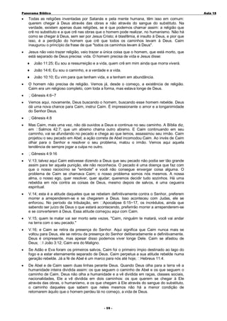 Panorama Bíblico

A u la 1 8

•

Todas as religiões inventadas por Satanás e pela mente humana, têm isso em comum:
querem chegar à Deus através das obras e não através do sangue do substituto. Na
verdade, existem apenas duas religiões, se é que podemos chamar assim: a religião que
crê no substituto e a que crê nas obras que o homem pode realizar, no humanismo. Não há
como se chegar à Deus, sem ser por Jesus Cristo; é blasfêmia, é insulto à Deus, e pior que
isso, é a perdição do homem que crê que todos os caminhos levam à Deus. Caim
inaugurou o princípio da frase de que "todos os caminhos levam à Deus".

•

Jesus não veio trazer religião, veio trazer a única coisa que o homem, que está morto, que
está separado de Deus precisa: vida. O homem precisa de vida e Jesus disse:
♦
♦

•
•

•
•

•

João 14:6; Eu sou o caminho, e a verdade e a vida.

♦
•

João 11:25; Eu sou a ressurreição e a vida, quem crê em mim ainda que morra viverá.

João 10:10; Eu vim para que tenham vida, e a tenham em abundância.

O homem não precisa de religião. Vemos já, desde o começo, a existência de religião.
Caim era um religioso completo, com toda a forma, mas estava longe de Deus.
Gênesis 4:6~7
Vemos aqui, novamente, Deus buscando o homem, buscando esse homem rebelde. Deus
dá uma nova chance para Caim, instrui Caim. É impressionante o amor e a longanimidade
do Senhor Deus.
Gênesis 4:8
Mas Caim, mais uma vez, não dá ouvidos a Deus e continua no seu caminho. A Bíblia diz,
em Salmos 42:7; que um abismo chama outro abismo. E Caim continuando em seu
caminho, vai se afundando no pecado e chega ao que lemos, assassinou seu irmão. Caim
projetou o seu pecado em Abel; a ação correta de Abel incomodou Caim. Ao invés de Caim
olhar para o Senhor e resolver o seu problema, matou o irmão. Vemos aqui aquela
tendência de sempre jogar a culpa no outro.
Gênesis 4:9:16

•

V.13; talvez aqui Caim estivesse dizendo a Deus que seu pecado não podia ser tão grande
assim para ter aquela punição, ele não reconhecia. O pecado é uma doença que faz com
que o nosso raciocínio se "embote" e você não consegue enxergar coisa alguma. O
problema de Caim se chamava Caim; o nosso problema somos nós mesmos. A nossa
alma, o nosso ego, quer resolver, quer ajudar; queremos decidir tudo sozinhos. Há uma
rebeldia em nós contra as coisas de Deus, mesmo depois de salvos, é uma cegueira
espiritual.

•

V.14; esta é a atitude daqueles que se rebelam definitivamente contra o Senhor, preferem
morrer a arrependerem-se e se chegarem a Deus. Isso aconteceu com Judas, ele se
enforcou. No período da tribulação, em Apocalipse 6:15~17, os incrédulos, ainda que
sabendo ser juízo de Deus o que estará acontecendo, preferirão morrer a arrependerem-se
e se converterem à Deus. Essa atitude começou aqui com Caim.

•

V.15; quem te matar vai ser morto sete vezes. "Caim, ninguém te matará, você vai andar
na terra com o seu pecado."

•

V.16; e Caim se retira da presença do Senhor. Aqui significa que Caim nunca mais se
voltou para Deus, ele se retirou da presença do Senhor deliberadamente e definitivamente.
Deus é onipresente, mas apesar disso podemos viver longe Dele. Caim se afastou de
Deus; I João 3:12; Caim era do Maligno.

•

Se Adão e Eva foram os primeiros salvos, Caim foi o primeiro ímpio destinado ao lago do
fogo e a estar eternamente separado de Deus. Caim perpetua a sua atitude rebelde numa
geração rebelde. Já a fé de Abel é um marco para nós até hoje; Hebreus 11:4.

•

De Abel e de Caim saem duas linhas perante Deus. Quando Deus olha para a terra vê a
humanidade inteira dividida assim: os que seguem o caminho de Abel e os que seguem o
caminho de Caim. Deus não olha a humanidade e a vê dividida em raças, classes sociais,
nacionalidades, Ele a vê dividida em dois caminhos: os que querem se chegar à Ele
através das obras, o humanismo, e os que chegam à Ele através do sangue do substituto,
o caminho daqueles que sabem que neles mesmos não há a menor condição de
retornarem àquilo que o homem perdeu lá no começo, a vida de Deus.

- 59 -

 