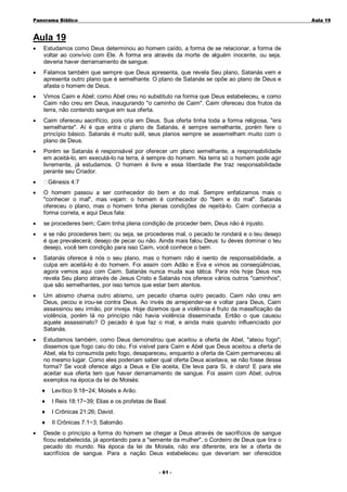 Panorama Bíblico

A u la 1 9

Aula 19
•

Estudamos como Deus determinou ao homem caído, a forma de se relacionar, a forma de
voltar ao convívio com Ele. A forma era através da morte de alguém inocente, ou seja,
deveria haver derramamento de sangue.

•

Falamos também que sempre que Deus apresenta, que revela Seu plano, Satanás vem e
apresenta outro plano que é semelhante. O plano de Satanás se opõe ao plano de Deus e
afasta o homem de Deus.

•

Vimos Caim e Abel; como Abel creu no substituto na forma que Deus estabeleceu, e como
Caim não creu em Deus, inaugurando "o caminho de Caim". Caim ofereceu dos frutos da
terra, não contendo sangue em sua oferta.

•

Caim ofereceu sacrifício, pois cria em Deus. Sua oferta tinha toda a forma religiosa, "era
semelhante". Aí é que entra o plano de Satanás, é sempre semelhante, porém fere o
princípio básico. Satanás é muito sutil, seus planos sempre se assemelham muito com o
plano de Deus.

•

Porém se Satanás é responsável por oferecer um plano semelhante, a responsabilidade
em aceitá-lo, em executá-lo na terra, é sempre do homem. Na terra só o homem pode agir
livremente, já estudamos. O homem é livre e essa liberdade lhe traz responsabilidade
perante seu Criador.

•

Gênesis 4:7

•

O homem passou a ser conhecedor do bem e do mal. Sempre enfatizamos mais o
"conhecer o mal", mas vejam: o homem é conhecedor do "bem e do mal". Satanás
ofereceu o plano, mas o homem tinha plenas condições de rejeitá-lo. Caim conhecia a
forma correta, e aqui Deus fala:

•

se procederes bem; Caim tinha plena condição de proceder bem, Deus não é injusto.

•

e se não procederes bem; ou seja, se procederes mal, o pecado te rondará e o teu desejo
é que prevalecerá; desejo de pecar ou não. Ainda mais falou Deus: tu deves dominar o teu
desejo, você tem condição para isso Caim, você conhece o bem.

•

Satanás oferece à nós o seu plano, mas o homem não é isento de responsabilidade, a
culpa em aceitá-lo é do homem. Foi assim com Adão e Eva e vimos as conseqüências,
agora vemos aqui com Caim. Satanás nunca muda sua tática. Para nós hoje Deus nos
revela Seu plano através de Jesus Cristo e Satanás nos oferece vários outros "caminhos",
que são semelhantes, por isso temos que estar bem atentos.

•

Um abismo chama outro abismo, um pecado chama outro pecado. Caim não creu em
Deus, pecou e irou-se contra Deus. Ao invés de arrepender-se e voltar para Deus, Caim
assassinou seu irmão, por inveja. Hoje dizemos que a violência é fruto da massificação da
violência, porém lá no princípio não havia violência disseminada. Então o que causou
aquele assassinato? O pecado é que faz o mal, e ainda mais quando influenciado por
Satanás.

•

Estudamos também, como Deus demonstrou que aceitou a oferta de Abel, "ateou fogo";
dissemos que fogo caiu do céu. Foi visível para Caim e Abel que Deus aceitou a oferta de
Abel, ela foi consumida pelo fogo, desapareceu, enquanto a oferta de Caim permaneceu ali
no mesmo lugar. Como eles poderiam saber qual oferta Deus aceitava, se não fosse dessa
forma? Se você oferece algo a Deus e Ele aceita, Ele leva para Si, é claro! E para ele
aceitar sua oferta tem que haver derramamento de sangue. Foi assim com Abel; outros
exemplos na época da lei de Moisés:
♦
♦

I Reis 18:17~39; Elias e os profetas de Baal.

♦

I Crônicas 21:26; David.

♦
•

Levítico 9:18~24; Moisés e Arão.

II Crônicas 7:1~3; Salomão.

Desde o princípio a forma do homem se chegar a Deus através de sacrifícios de sangue
ficou estabelecida, já apontando para a "semente da mulher", o Cordeiro de Deus que tira o
pecado do mundo. Na época da lei de Moisés, não era diferente, era lei a oferta de
sacrifícios de sangue. Para a nação Deus estabeleceu que deveriam ser oferecidos
- 6 1 -

 