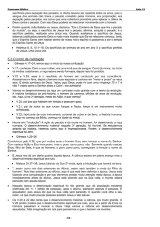 Panorama Bíblico

A u la 1 9

sacrifícios para expiação dos pecados. A oferta deveria ser repetida todos os anos, pois o
sangue dos animais não tirava o pecado cometido pelos homens, era propiciação, era
expiação pelos pecados, era como que uma cobertura provisória para aplacar a cólera de
Deus contra o pecado. Com isso Deus poderia se relacionar novamente com o homem.
•

Porém quando João Batista viu Jesus, declarou: "Eis o Cordeiro de Deus que tira o pecado
do mundo", ou seja, o sacrifício de Jesus tira o pecado, elimina, aniquila o pecado; é o
sacrifício perfeito, realizado uma única vez. Quando aceitamos o sacrifício de Jesus,
estamos justificados perante Deus e nada mais impede que Ele se relacione conosco, tanto
que o Espírito Santo vem habitar dentro de nosso novo espírito e passamos a ser o templo
do Espírito Santo de Deus.
♦

Hebreus 8, 9, 10:1~18; Os sacrifícios de animais de ano em ano X o sacrifício perfeito
de Jesus, uma única vez.

5.3 O início da civilização
•

Gênesis 4:17~24; temos aqui o início da nossa civilização.

•

V.17; conheceu Caim a sua mulher; era uma irmã sua de sangue. Como já vimos, no início
os irmãos coabitavam, a raça estava sendo formada, depois isso foi proibido.

•

V.23 e V.24; esse é o resultado do homem ser conduzido por sua consciência.
Assassinava e feria, depois chamava suas esposas e cantava em "verso e prosa" os seus
atos. E ainda zombava de Deus: "estou aqui Deus, pode vir com uma vingança 70 x 7 e
não 7 vezes como o Senhor disse a Caim", era zombaria!

•

Vemos no desenvolvimento da raça um contraste muito grande com a teoria da evolução.
A história fantástica da pré-história, o homem da caverna, bilhões de anos de evolução,
etc. Aqui, já na 3ª geração, netos de Adão, o que vemos?
♦
♦

V.21; pai de todos os que tocam harpas e flauta; harpa é um instrumento muito
sofisticado.

♦
•

V.20; pai dos que habitam em tendas e possuem gado.

V.22; fabricante de todo instrumento cortante de cobre e de ferro; a história humana,
logo no começo da Bíblia, começa na idade do metal.

Houve sim "involução"! A ação do pecado e da morte no homem, foi deteriorando a raça
humana. O desenvolvimento material naquela 3ª geração, foi incrível. Se estudarmos
através da história, veremos como isso é impressionante. Porém, o desenvolvimento
espiritual foi zero.
♦

Gênesis 4:25~26

Concluímos pelo V.26, que por muitos anos o homem ficou sem invocar o nome do Senhor.
Com certeza Adão e Eva invocavam, mas o povo como povo, não. Somente quando nasceu
Enos, filho de Sete, é que os homens, o povo como povo, começaram a invocar o nome do
Senhor.
•

E Jesus nos dá um alerta quanto àquela época. A ciência estava em pleno avanço mas o
desenvolvimento espiritual era nulo.
♦

Mateus 24:37~39; Jesus falando da Sua 2ª vinda, após a tribulação que haverá na terra.

•

"...assim como nos dias anteriores ao dilúvio...assim será também a vinda do Filho do
homem". Nos dias anteriores ao dilúvio; aqui é que está bem definida a época. Jesus está
fazendo uma comparação e por isso devemos prestar muita atenção nesta época, a época
imediatamente antes do dilúvio. Jesus está dizendo que na Sua volta, o mundo estará
parecido com aquela época.

•

Naquela época a deterioração espiritual foi tão grande que da população existente
(estimada em +/- 1 bilhão de pessoas), após o dilúvio, sobraram apenas 8 pessoas. É
assustador, pois Jesus diz que na Sua volta será parecido. E quando você olha a seu
redor, vê que muito poucas pessoas aceitam Jesus e são salvas.

•

Os V.20 à 22 dão conta que o desenvolvimento material, a ciência, era muito grande. O
V.26 porém mostra que o desenvolvimento espiritual era nulo, pois só a partir de Enos os
homens passaram a invocar a Deus. Hoje vemos a ciência em desenvolvimento
assustador, falta imaginação em nós para pensarmos o que o homem vai inventar.
- 6 2 -

 