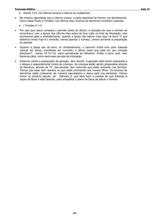Panorama Bíblico

♦
•

A u la 1 9

Daniel 12:4; nos últimos tempos a ciência se multiplicará.

Na mesma velocidade que a ciência cresce, a parte espiritual do homem vai decrescendo.
Como disse Paulo à Timóteo: nos últimos dias, ensinos de demônios invadirão o planeta.
♦

I Timóteo 4:1~5

•

Por isso que Jesus compara o período antes do dilúvio, a situação em que o homem se
encontrava, com a época dos últimos dias antes da Sua volta no final da tribulação. Isso
acontecerá após o arrebatamento, quando a Igreja não estiver mais aqui na terra. O que
estamos vendo hoje é o embrião, vemos apenas o começo, vemos somente a preparação
do planeta.

•

Quando a Igreja sair da terra, no arrebatamento, o caminho ficará livre para Satanás
colocar em obras, manifestar em concreto, a última coisa que está em seu coração
(lembram? Isaías 14:13~14): serei semelhante ao Altíssimo. Então a terra verá, nem
fazemos idéia, como será esse período de tribulação.

•

Estamos vendo a preparação da geração, sem dúvida. A geração está sendo preparada e
o ataque é especialmente contra as crianças. As crianças estão sendo preparadas através
da literatura, através da TV, das escolas, dos costumes que estão entrando nas famílias.
Temos que estar bem atentos ao que estão ensinando aos nossos filhos. Os ensinos de
demônios estão crescendo de maneira assustadora e Jesus está nos alertando. Vamos
entrar no próximo estudo, em Gênesis 6, que dará bem a medida do que Satanás é
capaz de fazer e está fazendo, para atrapalhar o plano de Deus de salvar o homem.

- 6 3 -

 