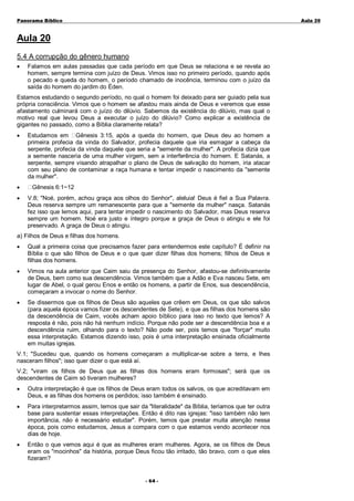 Panorama Bíblico

A u la 2 0

Aula 20
5.4 A corrupção do gênero humano
•

Falamos em aulas passadas que cada período em que Deus se relaciona e se revela ao
homem, sempre termina com juízo de Deus. Vimos isso no primeiro período, quando após
o pecado e queda do homem, o período chamado de inocência, terminou com o juízo da
saída do homem do jardim do Éden.

Estamos estudando o segundo período, no qual o homem foi deixado para ser guiado pela sua
própria consciência. Vimos que o homem se afastou mais ainda de Deus e veremos que esse
afastamento culminará com o juízo do dilúvio. Sabemos da existência do dilúvio, mas qual o
motivo real que levou Deus a executar o juízo do dilúvio? Como explicar a existência de
gigantes no passado, como a Bíblia claramente relata?
•

•
•

Estudamos em Gênesis 3:15, após a queda do homem, que Deus deu ao homem a
primeira profecia da vinda do Salvador, profecia daquele que iria esmagar a cabeça da
serpente, profecia da vinda daquele que seria a "semente da mulher". A profecia dizia que
a semente nasceria de uma mulher virgem, sem a interferência do homem. E Satanás, a
serpente, sempre visando atrapalhar o plano de Deus de salvação do homem, iria atacar
com seu plano de contaminar a raça humana e tentar impedir o nascimento da "semente
da mulher".
Gênesis 6:1~12
V.8; "Noé, porém, achou graça aos olhos do Senhor", aleluia! Deus é fiel a Sua Palavra.
Deus reserva sempre um remanescente para que a "semente da mulher" nasça. Satanás
fez isso que lemos aqui, para tentar impedir o nascimento do Salvador, mas Deus reserva
sempre um homem. Noé era justo e íntegro porque a graça de Deus o atingiu e ele foi
preservado. A graça de Deus o atingiu.

a) Filhos de Deus e filhas dos homens.
•

Qual a primeira coisa que precisamos fazer para entendermos este capítulo? É definir na
Bíblia o que são filhos de Deus e o que quer dizer filhas dos homens; filhos de Deus e
filhas dos homens.

•

Vimos na aula anterior que Caim saiu da presença do Senhor, afastou-se definitivamente
de Deus, bem como sua descendência. Vimos também que a Adão e Eva nasceu Sete, em
lugar de Abel, o qual gerou Enos e então os homens, a partir de Enos, sua descendência,
começaram a invocar o nome do Senhor.

•

Se dissermos que os filhos de Deus são aqueles que crêem em Deus, os que são salvos
(para aquela época vamos fizer os descendentes de Sete), e que as filhas dos homens são
da descendência de Caim, vocês acham apoio bíblico para isso no texto que lemos? A
resposta é não, pois não há nenhum indício. Porque não pode ser a descendência boa e a
descendência ruim, olhando para o texto? Não pode ser, pois temos que "forçar" muito
essa interpretação. Estamos dizendo isso, pois é uma interpretação ensinada oficialmente
em muitas igrejas.

V.1; "Sucedeu que, quando os homens começaram a multiplicar-se sobre a terra, e lhes
nasceram filhos"; isso quer dizer o que está aí.
V.2; "viram os filhos de Deus que as filhas dos homens eram formosas"; será que os
descendentes de Caim só tiveram mulheres?
•

Outra interpretação é que os filhos de Deus eram todos os salvos, os que acreditavam em
Deus, e as filhas dos homens os perdidos; isso também é ensinado.

•

Para interpretarmos assim, temos que sair da "literalidade" da Bíblia, teríamos que ter outra
base para sustentar essas interpretações. Então é dito nas igrejas: "isso também não tem
importância, não é necessário estudar". Porém, temos que prestar muita atenção nessa
época, pois como estudamos, Jesus a compara com o que estamos vendo acontecer nos
dias de hoje.

•

Então o que vemos aqui é que as mulheres eram mulheres. Agora, se os filhos de Deus
eram os "mocinhos" da história, porque Deus ficou tão irritado, tão bravo, com o que eles
fizeram?
- 6 4-

 