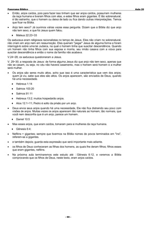Panorama Bíblico

A u la 2 0

•

Então, anjos caídos, pois para fazer isso tinham que ser anjos caídos, possuíram mulheres
da raça humana e tiveram filhos com elas, e estes filhos eram gigantes. É tão sobrenatural,
é tão estranho, que o homem ou deixa de lado ou fica dando outras interpretações. Temos
que ficar na Bíblia.

•

Anjo tem sexo? Já ouvimos várias vezes essa pergunta. Dizem que a Bíblia diz que anjo
não tem sexo, e que foi Jesus quem falou.
♦

Mateus 22:23~33

Os saduceus eram religiosos racionalistas no tempo de Jesus. Eles não criam no sobrenatural,
não criam em anjo nem em ressurreição. Eles queriam "pegar" Jesus de alguma forma e foram
interrogá-lo sobre uma lei Judaica, na qual o homem tinha que suscitar descendência. Quando
um homem não tinha filhos com sua esposa e morria, seu irmão casava com a viúva para
suscitar descendência e então o nome da família não acabava.
V.24~28; os saduceus questionaram a Jesus.
V. 29~30; a resposta de Jesus: de forma alguma Jesus diz que anjo não tem sexo, apenas que
não se casam, ou seja, no céu não haverá casamento, mas o homem será homem e a mulher
será mulher.
•

Os anjos são seres muito altos, acho que isso é uma característica que vem dos anjos;
quem já viu, sabe que eles são altos. Os anjos aparecem, são enviados de Deus, quando
há uma necessidade.
♦
♦

Salmos 103:20

♦

Salmos 91:11

♦

Hebreus 13:2; muitos hospedarão anjos.

♦
•

Hebreus 1:14

Atos 12:1~11; Pedro é solto da prisão por um anjo.

Deus envia seus anjos quando há uma necessidade, Ele não fica distraindo seu povo com
visões de anjos. Muitas vezes os anjos aparecem tão naturais ao homem, tão normais, que
você nem desconfia que é um anjo, parece um homem.
♦

•

Daniel 10:5

Mas esses anjos, que eram caídos, tomaram para si mulheres da raça humana.
♦

Gênesis 6:4;

•

Nefilins = gigantes; sempre que tivermos na Bíblia nomes de povos terminados em "ins",
referem-se a gigantes.

•

e também depois; guarda esta expressão que será importante mais adiante.

•

os filhos de Deus conheceram as filhas dos homens, as quais lhe deram filhos; filhos esses
que eram gigantes, nefilins.

•

Na próxima aula terminaremos este estudo até Gênesis 6:12, e veremos a Bíblia
comprovando que os filhos de Deus, neste texto, eram anjos caídos.

- 6 6 -

 