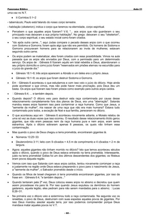 Panorama Bíblico

A u la 2 1

uma vez no N.T.
♦

II Coríntios 5:1~2

- tabernáculo; Paulo está falando do nosso corpo terrestre.
- habitação (oiketerion); indica o corpo que teremos na eternidade, corpo espiritual.
•

Percebem o que aqueles anjos fizeram? V.6; "... aos anjos que não guardaram o seu
principado mas deixaram a sua própria habitação". No grego: deixaram o seu "oiketerion",
o seu corpo espiritual, o seu estado inicial como foram criados.

•

"ido após outra carne..."; aqui Judas compara o pecado desses anjos com o que ocorreu
com Sodoma e Gomorra; foram após algo que não era permitido. Os homens de Sodoma e
Gomorra procuravam homens para se relacionarem ao invés de mulheres; estavam
seguindo outra carne.

•

Os anjos podem se materializar, eles foram criados com essa possibilidade. Vimos na aula
passada que os anjos são enviados por Deus, com a permissão para um determinado
serviço. Os anjos de Gênesis 6 fizeram aquilo em total rebeldia a Deus, abandonaram o
seu próprio domicílio e como juízo foram "reservados em prisões eternas na escuridão para
o juízo do grande dia."
♦
♦

•

Gênesis 18:1~8; três anjos aparecem a Abraão e um deles era o próprio Jesus.
Gênesis 19:1~8; os anjos que foram destruir Sodoma e Gomorra.

Em Gênesis 6 aconteceu o que estudamos e com isso veio o juízo do dilúvio. Hoje ainda
pode acontecer o que vimos, mas não pode haver mais procriação, pois Deus deu um
basta. Os anjos que fizeram isso foram presos como exemplo para outros anjos caídos.

•

Gênesis 6:4; ... e também depois.

•

Quando depois? O dilúvio veio para destruir esta raça contaminada por causa desse
relacionamento completamente fora dos planos de Deus, era uma "aberração". Satanás
mandou esses anjos fazerem isso para contaminar a raça humana. Como que Jesus, a
"semente da mulher", iria nascer de uma raça que não era mais humana? Estava tudo
contaminado pois todos, a exceção de Noé e sua família, pereceram no dilúvio.

•

O que aconteceu aqui em Gênesis 6 aconteceu novamente adiante, e Moisés relatou de
uma só vez as duas vezes que isso ocorreu. O resultado desse relacionamento ilícito gerou
gigantes, que não eram pessoas nem da raça humana pura e nem anjos, eram seres
estranhos. Após o dilúvio sobraram apenas 8 pessoas, os quais não tinham essa
contaminação.

•

Mas quando o povo de Deus chegou a terra prometida, encontraram gigantes lá.
♦

Números 13:25~33

♦

Deuteronômio 3:11; leito com 9 côvados = 4,5 m de comprimento e 4 côvados = 2 m de
largura.

•

Agora: aqueles gigantes não tinham morrido no dilúvio? Isto que lemos aconteceu séculos
após o dilúvio, quando o povo de Deus estava entrando na terra prometida. Interessante,
justo na terra prometida! Golias foi um dos últimos descendentes dos gigantes; os filisteus
eram povos daquela região.

•

Vemos com isso que Satanás com seus anjos caídos, tentou novamente corromper a raça
e justamente na região onde Deus estava preparando o povo para o nascimento de Jesus,
a "semente da mulher", o Salvador prometido desde o início.

•

Quando os filhos de Israel chegaram à terra prometida encontraram gigantes, por isso da
frase em Gênesis 6:4; "e também depois..."

•

Quando tentaram pela 2ª vez, Deus colocou esses anjos no abismo e decretou que quem
assim procedesse iria para lá. Por isso quando Jesus expulsou os demônios do homem
gadareno, aquela legião, eles pediram para não serem mandados para o abismo; Lucas
8:26~31.

•

Na primeira vez o dilúvio veio e exterminou todo a raça contaminada. Na segunda vez os
israelitas, o povo de Deus, destruíram com suas espadas aqueles povos de gigantes. Por
isso Deus mandou assolar aquela terra, por isso podemos compreender porque Deus
mandava matar aqueles povos no V.T.
- 6 8-

 
