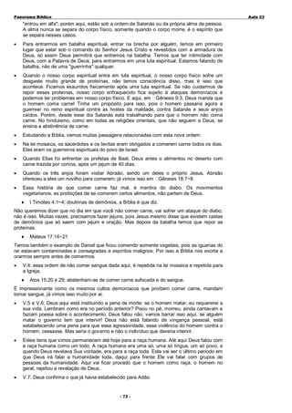 Panorama Bíblico

A u la 2 2

"entrou em alfa"; porém aqui, estão sob a ordem de Satanás ou da própria alma da pessoa.
A alma nunca se separa do corpo físico, somente quando o corpo morre, é o espírito que
se separa nesses casos.
•

Para entrarmos em batalha espiritual, entrar na brecha por alguém, temos em primeiro
lugar que estar sob o comando do Senhor Jesus Cristo e revestidos com a armadura de
Deus, só assim Deus permitirá que entremos na batalha. Temos que ter intimidade com
Deus, com a Palavra de Deus, para entrarmos em uma luta espiritual. Estamos falando de
batalha, não de uma "guerrinha" qualquer.

•

Quando o nosso corpo espiritual entra em luta espiritual, o nosso corpo físico sofre um
desgaste muito grande de proteínas, não temos consciência disso, mas é isso que
acontece. Ficamos exauridos fisicamente após uma luta espiritual. Se não cuidarmos de
repor essas proteínas, nosso corpo enfraquecido fica sujeito à ataques demoníacos e
podemos ter problemas em nosso corpo físico. E aqui, em Gênesis 9:3, Deus manda que
o homem coma carne! Tinha um propósito para isso, pois o homem passaria agora a
guerrear no reino espiritual contra as hostes da maldade, contra Satanás e seus anjos
caídos. Porém, desde esse dia Satanás está trabalhando para que o homem não coma
carne. No hinduismo, como em todas as religiões orientais, que não seguem a Deus, se
ensina a abstinência de carne.

•

Estudando a Bíblia, vemos muitas passagens relacionadas com esta nova ordem:

•

Na lei mosaica, os sacerdotes e os levitas eram obrigados a comerem carne todos os dias.
Eles eram os guerreiros espirituais do povo de Israel.

•

Quando Elias foi enfrentar os profetas de Baal, Deus antes o alimentou no deserto com
carne trazida por corvos, após um jejum de 40 dias.

•

Quando os três anjos foram visitar Abraão, sendo um deles o próprio Jesus, Abraão
ofereceu a eles um novilho para comerem; já vimos isso em Gênesis 18:7~8.

•

Essa história de que comer carne faz mal, é mentira do diabo. Os movimentos
vegetarianos, as proibições de se comerem certos alimentos, não partem de Deus.
♦

I Timóteo 4:1~4; doutrinas de demônios, a Bíblia é que diz.

Não queremos dizer que no dia em que você não comer carne, vai sofrer um ataque do diabo,
não é isso. Muitas vezes, precisamos fazer jejuns, pois Jesus mesmo disse que existem castas
de demônios que só saem com jejum e oração. Mas depois da batalha temos que repor as
proteínas.
♦

Mateus 17:14~21

Temos também o exemplo de Daniel que ficou comendo somente vegetais, pois as iguarias do
rei estavam contaminadas e consagradas a espíritos malignos. Por isso a Bíblia nos exorta a
orarmos sempre antes de comermos.
•

V.4; essa ordem de não comer sangue dada aqui, é repetida na lei mosaica e repetida para
a Igreja;
♦

Atos 15:20 e 29; abstenham-se de comer carne sufocada e do sangue.

É impressionante como os mesmos cultos demoníacos que proíbem comer carne, mandam
tomar sangue, já vimos isso muito por ai.
•

V.5 e V.6; Deus aqui está instituindo a pena de morte: se o homem matar, eu requererei a
sua vida. Lembram como era no período anterior? Pisou no pé, morreu; ainda cantavam e
faziam poesia sobre o acontecimento. Deus falou não, vamos barrar isso aqui, se alguém
matar o governo tem que intervir! Deus não está falando de vingança pessoal, está
estabelecendo uma pena para que essa agressividade, essa violência do homem contra o
homem, cessasse. Mas seria o governo e não o indivíduo que deveria intervir.

•

Estes itens que vimos permanecem até hoje para a raça humana. Até aqui Deus falou com
a raça humana como um todo. A raça humana era uma só, uma só língua, um só povo, e
quando Deus revelava Sua vontade, era para a raça toda. Este vai ser o último período em
que Deus irá falar a humanidade toda, daqui para frente Ele vai falar com grupos de
pessoas da humanidade. Aqui vai ficar provado que o homem como raça, o homem no
geral, rejeitou a revelação de Deus.

•

V.7; Deus confirma o que já havia estabelecido para Adão.
- 72 -

 
