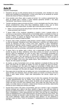 Panorama Bíblico

A u la 2 6

Aula 26
(Pequena recapitulação)
•

Estudamos até aqui as três primeiras épocas da humanidade, como divididas em nosso
estudo para facilidade de entendimento, e vimos como Deus foi se revelando ao homem
através das áreas da Palavra, Adoração e Governo.

•

Vimos também como Deus, após a queda do homem, foi e continua apresentando Seu
plano de resgate para o homem, e como Satanás apresenta também o seu plano
"semelhante", para desviar o homem de Deus.

•

Também estudamos alguns princípios de Deus, e como recordação para ficar bem claro e
sempre considerarmos, vimos como Deus estabeleceu desde o início, que os seres
espirituais, inclusive o próprio Deus, só podem agir na terra através do homem.
♦

Salmo 115:16; temos que ter este princípio muito bem claro, para entendermos como as
coisas acontecem aqui na terra.

•

1ª época: Adão e Eva, inocência; estudamos a criação e como o pecado entrou no
universo e na raça humana. Neste período a humanidade rejeitou a revelação de Deus na
área da Palavra. Vimos como o homem não creu na Palavra de Deus e pecou, dando
ouvidos e crendo na palavra de Satanás. Essa época terminou com um juízo para o
homem que foi a saída do Jardim do Éden.

•

2ª época: Caim e Abel, consciência; neste período o homem rejeitou a revelação de Deus
na área da Adoração. Estudamos como Deus determinou o sacrifício com sangue para o
homem se relacionar com Ele, e vimos como Caim, seguindo o plano "semelhante"
apresentado por Satanás, decidiu inaugurar o próprio caminho, sem sangue, através das
obras de suas mãos. Vimos como a humanidade guiada pela consciência do homem se
desenvolveu e como se corrompeu, culminando com o juízo do dilúvio.

•

3ª época: Noé e as nações; após o dilúvio, com a preservação de Noé e sua família
através da graça de Deus, estudamos como Deus colocou ao homem uma forma de
governo; Deus iria estabelecer um reino na terra. Mas a humanidade comandada por
Ninrode oficializou o caminho de Caim, o caminho das obras, e estabeleceu o próprio
caminho para ir para o céu; até mesmo um monumento à rebelião foi erguido, a torre de
Babel. Deus propôs o Seu reino, mas Ninrode fez um reino semelhante, onde o começo do
seu reino foi Babel. Como juízo para aquela época, Deus estabeleceu a confusão das
línguas, de onde surgiram as nações.

•

As nações, ou seja a humanidade como um todo, rejeitaram a revelação de Deus nas três
áreas, mas Deus não iria rejeitar as nações. Por amor as nações, por amor ao homem,
Deus iria prosseguir com Seu plano de resgate da humanidade. A Bíblia toda é uma
história do amor de Deus para com o homem. Não há nada que faça Deus desistir de amar
o homem e prosseguir com Seu plano de resgate. Glória seja dada a Deus mesmo!

•

Deus agora não irá mais falar com as nações nem com a humanidade como um todo, Deus
agora vai lidar com indivíduos. Deus vai então chamar um homem e irá formar uma nova
nação a partir desse homem, nação essa abençoadora das demais nações que o
rejeitaram.

•

O programa de Deus para com as nações como um todo, ficou suspenso. No futuro Deus
irá tratar especificamente com as nações, como grupos que são. Dentro das nações
existem indivíduos que seguem a Deus, porém não existe uma só nação que tem o Deus
criador dos céus e da terra como soberano Deus. Deus então não pode mais usar uma
nação e vai então chamar um homem, e deste homem formará uma família, desta família
formará um povo e deste povo formará uma nação.

•

Quando Deus revela o Seu plano a humanidade, para que o homem o siga, é necessário
primeiro enxergar que o plano é de Deus, aceitá-lo e seguí-lo; isso vale para todas as
épocas que estamos estudando. O 1º passo para enxergarmos e seguirmos a revelação de
Deus, é restabelecer o nosso relacionamento com Deus. Para nós hoje em nossa época,
antes de restabelecermos o nosso relacionamento com Deus através de Jesus Cristo, não
tínhamos condições de entender o plano de Deus. Então, após recebermos Jesus, nossa
vida mudou totalmente, nossos olhos espirituais foram abertos e aí sim passamos a
entender o plano de Deus. Porém foi necessário 1º restabelecermos nosso relacionamento
com Deus.
- 84 -

 