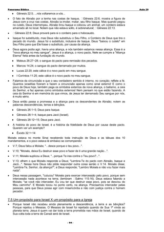 Panorama Bíblico

♦
•

A u la 2 9

Gênesis 22:5; ...nós voltaremos a vós...

O fato de Abraão por a lenha nas costas de Isaque, Gênesis 22:6, mostra a figura de
Jesus com a cruz nas costas. Abraão ia imolar, matar, seu filho Isaque. Mas quando pegou
no cutelo, Deus interrompeu, Abraão tirou Isaque e colocou um animal, um cordeiro estava
amarrado ali no local. Notem que não estava solto, é sobrenatural; Gênesis 22:13.

•

Gênesis 22:8; Deus proverá para si o cordeiro para o holocausto.

•

Isaque foi substituído, mas Deus não substituiu o Seu Filho, o Cordeiro de Deus que tira o
pecado do mundo. Jesus foi o substituto, inclusive de Isaque. Deus "baixou o cutelo" em
Seu Filho para que Ele fosse o substituto, por causa da aliança.

•

Deus agora podia agir, havia uma aliança, e nós também estamos nessa aliança. Essa é a
"nova aliança no meu sangue". Jesus é a aliança, o novo pacto, Nele se cumpre a "Aliança
Eterna" feita antes da fundação do mundo.
♦

Mateus 26:27~28; o sangue do pacto para remissão dos pecados.

♦

Marcos 14:24; o sangue do pacto derramado por muitos.

♦

Lucas 22:20; este cálice é o novo pacto em meu sangue.

♦

I Coríntios 11:25; este cálice é o novo pacto no meu sangue.

•

Falamos da circuncisão e que o seu verdadeiro sentido é interno, no coração; reflete a fé.
Quantos israelitas fizeram e fazem a circuncisão apenas como sinal externo! E como o
povo de Deus hoje, também pega os símbolos externos da nova aliança, o batismo, a ceia
do Senhor, e faz apenas como símbolos externos! Nem pensam no que estão fazendo. A
ceia do Senhor é em memória do que vimos, de Jesus ter derramado Seu sangue por nós,
é muito sério.

•

Deus então passa a promessa e a aliança para os descendentes de Abraão; notem as
palavras descendências, terras e bênçãos.
♦
♦

Gênesis 28:1~4; Isaque para Jacó (Israel).

♦
•

Gênesis 26:1~5; Deus para Isaque.

Gênesis 28:12~15; Deus para Jacó.

A história do povo de Israel, é a história da fidelidade de Deus por causa deste pacto.
Querem ver um exemplo?
♦

Êxodo 32:1~14

Moisés estava no monte Sinai recebendo toda instrução de Deus e as tábuas dos 10
mandamentos, e o povo estava lá embaixo se corrompendo:
•

V.7; Deus falou a Moisés; "...desce porque o teu povo...".

•

V.10; "Moisés, deixa Eu destruir esse povo e fazer de ti uma grande nação...".

•

V.11; Moisés suplicou a Deus; "...porque Te iras contra o Teu povo?...".

•

V.13; olhem o que Moisés responde a Deus; "Lembra-Te do pacto com Abraão, Isaque e
Jacó...". Nessa hora Deus não pôde responder outra coisa senão o V.14. Moisés disse;
"Lembra-Te, Senhor, da aliança?", e Deus responde; "Lembro Moisés e não vou fazer mais
nada".

•

Deus nessa passagem, "cutucou" Moisés para exercer intercessão pelo povo, porque sem
intercessão nada acontece na terra; (lembram Salmo 115:16). Deus estava falando a
Moisés; "se você não interceder, Eu vou ter que destruir esse povo, pois se desviou do
Meu caminho". E Moisés tocou no ponto certo, na aliança. Precisamos interceder pelas
pessoas, para que Deus possa agir com misericórdia e não com justiça contra o homem
pecador.

7.5 Um propósito para Israel X um propósito para a Igreja
•

Porque Israel não recebeu ainda plenamente a descendência, a terra e as bênçãos?
Porque rejeitou o Messias. O Messias de Israel foi rejeitado quando de Sua 1ª vinda ao
planeta terra. Jesus é quem vai dar toda a terra prometida nas mãos de Israel, quando de
Sua volta toda a terra de Canaã será de Israel.
- 94 -

 