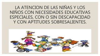LA ATENCION DE LAS NIÑAS Y LOS
NIÑOS CON NECESIDADES EDUCATIVAS
ESPECIALES, CON O SIN DESCAPACIDAD
Y CON APTITUDES SOBRESALIENTES.
 