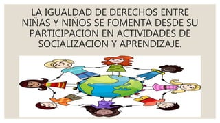 LA IGUALDAD DE DERECHOS ENTRE
NIÑAS Y NIÑOS SE FOMENTA DESDE SU
PARTICIPACION EN ACTIVIDADES DE
SOCIALIZACION Y APRENDIZAJE.
 