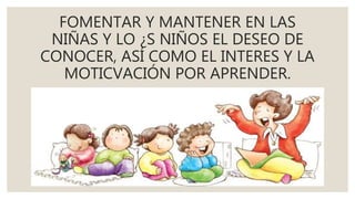 FOMENTAR Y MANTENER EN LAS
NIÑAS Y LO ¿S NIÑOS EL DESEO DE
CONOCER, ASÍ COMO EL INTERES Y LA
MOTICVACIÓN POR APRENDER.
 