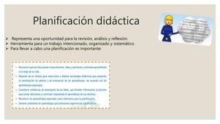 Planificación didáctica
 Representa una oportunidad para la revisión, análisis y reflexión.
 Herramienta para un trabajo intencionado, organizado y sistemático.
 Para llevar a cabo una planificación es importante:
 