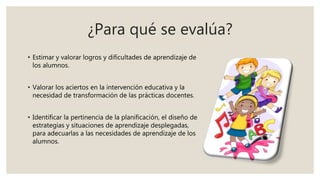 ¿Para qué se evalúa?
• Estimar y valorar logros y dificultades de aprendizaje de
los alumnos.
• Valorar los aciertos en la intervención educativa y la
necesidad de transformación de las prácticas docentes.
• Identificar la pertinencia de la planificación, el diseño de
estrategias y situaciones de aprendizaje desplegadas,
para adecuarlas a las necesidades de aprendizaje de los
alumnos.
 