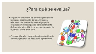 ¿Para qué se evalúa?
• Mejorar los ambientes de aprendizaje en el aula,
formas de organización de las actividades,
relaciones que se establecen en el grupo, la
organización de los espacios, aprovechamiento
de los materiales didácticos, aprovechamiento de
la jornada diaria, entre otros.
• Conocer si la selección y orden de contenidos de
aprendizaje fueron los adecuados y pertinentes.
 