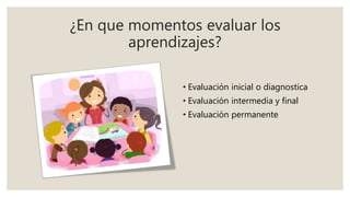 ¿En que momentos evaluar los
aprendizajes?
• Evaluación inicial o diagnostica
• Evaluación intermedia y final
• Evaluación permanente
 