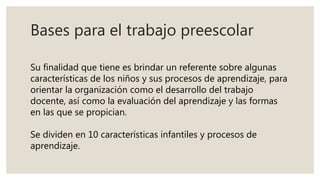 Bases para el trabajo preescolar
Su finalidad que tiene es brindar un referente sobre algunas
características de los niños y sus procesos de aprendizaje, para
orientar la organización como el desarrollo del trabajo
docente, así como la evaluación del aprendizaje y las formas
en las que se propician.
Se dividen en 10 características infantiles y procesos de
aprendizaje.
 