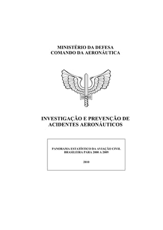 MINISTÉRIO DA DEFESA
COMANDO DA AERONÁUTICA
INVESTIGAÇÃO E PREVENÇÃO DE
ACIDENTES AERONÁUTICOS
PANORAMA ESTATÍSTICO DA AVIAÇÃO CIVIL
BRASILEIRA PARA 2000 A 2009
2010
 