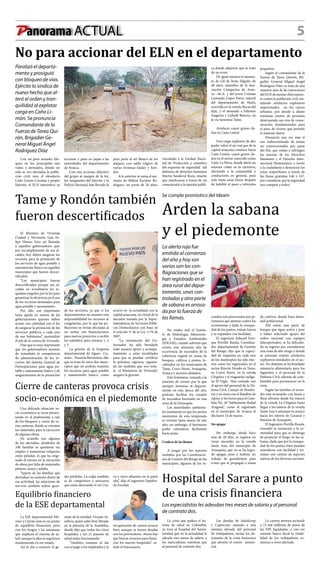 5Panorama ACTUAL
No para accionar del ELN en el departamento
Paralizó el departa-
mento y prosiguió
con bloqueo de vías.
Ejército lo sindica de
nuevo hecho que al-
teró el orden y tran-
quilidad al explotar
carga en Caño Li-
món. Se pronuncia
Comandante de la
Fuerza de Tarea Qui-
rón, Brigadier Ge-
neral Miguel Ángel
Rodríguez Díaz
Con un paro armado, blo-
queo en los principales ejes
viales y atentados, donde no
solo se ven afectadas la pobla-
ción civil, sino el oleoducto
Caño Limón-Coveñas y propio
Ejército, el ELN intensificó su
peor parte al ser blanco de los
ataques, con saldo trágico de
varias víctimas fatales y heri-
dos.
A lo anterior se suma el ase-
sinato de Milton Escobar Ro-
dríguez, un joven de 26 años,
vinculado a la Unidad Nacio-
nal de Protección y miembro
del esquema de seguridad del
defensor de derechos humanos
Martin Sandoval Rozo, muerte
que justificaron a través de un
comunicado a la opinión públi-
ca donde adujeron que se trató
de un error.
De igual manera el asesina-
to de Gil de Jesús Silgado, de
48 años, miembro de la Aso-
ciación Campesina de Arau-
ca –ACA- y del joven Cristian
Leonardo López Parra, natural
del departamento de Huila,
ocurrida en la vereda Bocas del
Jujú, y el atentado a Edinson
Angarita y Lizbeth Barrera, en
la vía Saravena-Tame.
Artefacto causó graves da-
ños en Caño Limón
Una carga explosiva de alto
poder sobre el eje vial que de la
capital araucana conduce hacia
Caño Limón, causó graves da-
ños en el sector conocido como
Caño La Perra, donde abrió un
enorme cráter en la carretera,
afectando a la comunidad y
conductores en general, pues
solo hasta unas horas después
de habilitó el paso a vehículos
pequeños.
Según el comandante de la
Fuerza de Tarea Quirón, Bri-
gadier General Miguel Ángel
Rodríguez Díaz, se trata de una
muestra más de las intenciones
del ELN de atentar directamen-
te contra la población civil, ins-
talando artefactos explosivos
improvisados  en los cascos
urbanos, por donde a diario
transitan cientos de personas
destruyendo sus vías de comu-
nicación, fundamentales para
el paso de víveres que permite
el sustento diario.
Denunció una vez más el
uso indiscriminado de armas
no convencionales por parte
del Eln, que violan e infringen
las normas de los Derechos
Humanos y el Derecho Inter-
nacional Humanitario e invitó
a la ciudadanía a denunciar los
actos sospechosos a través de
las líneas gratuitas 146 y 147,
por considerar que la seguridad
nos compete a todos.
accionar y puso en jaque a las
autoridades del departamento
de Arauca.
Con este accionar delictivo
del grupo al margen de la ley,
los integrantes del Ejército y la
Policía Nacional, han llevado la
Tame y Rondón también
fueron descertificados
El Ministro de Vivienda
Ciudad y Territorio, Luis Fe-
lipe Henao, hizo un llamado
a aquellos gobernadores que,
por incumplimiento de sus al-
caldes, hoy deben asegurar los
recursos para la prestación de
los servicios de agua potable y
saneamiento básico en aquellos
municipios que fueron descer-
tificados.
“Los municipios fueron
descertificados porque sus al-
caldes no acreditaron los re-
quisitos exigidos por la ley para
garantizar la eficiencia en el uso
de los recursos destinados para
agua potable y saneamiento.
Por ello, esa importante
tarea queda en manos de las
gobernaciones quienes deben
actuar con celeridad con el fin
de asegurar la prestación de los
servicios públicos a cada uno
de sus habitantes”, puntualizó
el jefe de la cartera de Vivienda.
Dijo que es muy importante
que los gobernadores asuman
de inmediato la competencia
de administración de los re-
cursos del Sistema General de
Participaciones para agua po-
table y saneamiento básico y de
aseguramiento de la prestación
de los servicios, ya que si los
departamentos no asumen esta
responsabilidad los recursos se
congelarían, por lo que las po-
blaciones se verían afectadas al
no contar con financiaciones
para nuevos proyectos o recibir
los subsidios para estratos 1, 2
y 3.
La gerente de la Empresa
departamental de Aguas –Cu-
mare-, Yessenia Barrientos, dijo
que se trata de otros dos muni-
cipios que no podrán manejar
los recursos para agua potable
y saneamiento básico, como
ocurre en  la actualidad con la
capital araucana, en virtud de la
decisión tomada por la Super-
intendencia de Servicios Públi-
cos Domiciliarios con base en
el artículo 5º de la Ley 1176 de
2007.
“La orientación del Go-
bernador ha sido brindarle
todo nuestro apoyo y acompa-
ñamiento a estas localidades
para que se puedan certificar
la próxima vigencia, siguien-
do las medidas que nos seña-
la  el Ministerio de Vivienda”,
aseguró la gerente.
Se cumple pronóstico del Ideam
Arden la sabana
y el piedemonte
La alerta roja fue
emitida al comienzo
del año y hoy son
varias son las con-
flagraciones que se
han registrado en el
área rural del depar-
tamento, unas con-
troladas y otra parte
de sabana es arrasa-
da por la fuerza de
las llamas.
No estaba mal el Institu-
to de Hidrología, Meteorolo-
gía y Estudios Ambientales
(IDEAM), cuando advirtió que
existía una amenaza alta de
ocurrencia de incendios de la
cobertura vegetal en zonas de
bosques, cultivos y pastos, lo-
calizados en los municipios de
Tame, Cravo Norte, Arauquita,
Arauca y sectores aledaños.
Este fenómeno, sumado a la
estación de verano por la que
siempre atraviesa el departa-
mento en esta época del año,
podrían facilitar los conatos
de incendios forestales en esta
zona de la Orinoquia.
Las autoridades ambienta-
les insistieron en que los peores
momentos de esta temporada
se vivirían hasta marzo de este
año; sin embargo, el fenómeno
podía extenderse fácilmente
hasta junio.
Crudeza de las llamas
A juzgar por los reportes
emitidos por las Coordinacio-
nes de Gestión del Riesgo de los
municipios, algunos de los in-
cendios son provocados por pi-
rómanos que atentan contra los
ecosistemas y dada la reseque-
dad de los pastos, toman fuerza
y se expanden con facilidad.
El ingeniero Edward Enri-
que Portillo Rueda, Coordina-
dor departamental de Gestión
del Riesgo, dijo que la capaci-
dad de respuesta en cada uno
de los municipios ha sido efec-
tiva como los registrados en el
sector Rincón Hondo en Tame,
en Cravo Norte, en la vereda
Chigüira y el resguardo indíge-
na El Vigía. Han contado con
el apoyo del personal de la De-
fensa Civil, Cuerpo de Bombe-
ros y en otras con el Batallón de
Apoyo y Servicios para el Com-
bate No. 18 “Subteniente Rafael
Aragona”, como el registrado
en el municipio de Arauca el
día lunes 14 de marzo.
Sin apagar
Sin embargo desde hace
más de 20 días, se registra un
voraz incendio en la vereda
Santa Ana, del municipio de
Arauquita, que no se ha logra-
do apagar, pese a realizar un
trabajo de guardarayas para
evitar que se propague a zonas
de cultivos, donde haya densi-
dad poblacional.
Allí existe una parte de
bosque que sigue activa y pese
a haber solicitado apoyo del
orden nacional con equipos
hilicoportados, se ha dificulta-
do su ingreso por considerarse
una zona de alto riesgo y donde
se presume existen artefactos
explosivos instalados en el sec-
tor. No obstante se ha brindado
asistencia alimentaria para los
lugareños y el personal de la
Defensa Civil, además de com-
bustible para permanecer en la
zona.
Según las familias, el incen-
dio está arrasando con fauna y
flora silvestre desde los esteros
de la vereda La Chigüira hasta
llegar a los esteros de la vereda
Santa Ana y amenaza su avance
hacia los esteros de Caranal y
Panama de Arauquita.
El Ingeniero Portillo Rueda,
extendió la invitación a la co-
munidad para que se abstenga
de propiciar el fuego en las sa-
banas, dado que por la reseque-
dad de los pastos, éstos pueden
extenderse con facilidad y ter-
minar con cientos de especies
nativas de los diversos sectores.
Hospital del Sarare a punto
de una crisis financiera
Los especialistas les adeudan tres meses de salario y al personal
de contrato dos.
La crisis que padece el sis-
tema de salud en Colombia,
ya tocó al hospital del Sarare,
entidad que en la actualidad le
adeuda tres meses de salario a
los especialistas, mientras que
al personal de contrato dos.
Las deudas de Saludcoop
y Caprecom, sumado a una
nómina elevada del personal
de trabajadores, serían los de-
tonantes de la crisis financiera
que afronta el centro asisten-
cial.
La cartera morosa asciende
a 13 mil millones de pesos de
las EPS liquidadas, y con ese
enorme hueco fiscal la estabi-
lidad de los trabajadores co-
mienza a verse afectada
Cierre de canteras provoca crisis
socio-económica en el piedemonte
Una delicada situación so-
cio-económica se viene presen-
tando en el piedemonte a raíz
de los bloqueos y cierre de va-
rias canteras, donde se extraían
los materiales para la ejecución
de algunas obras.
De acuerdo con algunos
de los afectados, alrededor de
100 familias se quedaron sin
empleo y numerosas volquetas
están paradas, lo que ha origi-
nado el retraso en la ejecución
de obras por falta de materiales
pétreos, arena y asfalto.
“Aparte de las familias que
derivaban su sustento diario de
esa actividad, las estaciones de
servicio también sufren gran-
des pérdidas. La culpa también
es de campesinos y arroceros
que están desviando el río Cra-
vo y otros afluentes en la parte
alta”, dijo el ingeniero Sepúlve-
da Escobar.
Equilibrio financiero
de la ESE departamental
La ESE departamental Mo-
reno y Clavijo está en un punto
de equilibrio financiero, pero
con los riesgos y las amenazas
que implican el sistema de sa-
lud, aunque la idea es seguirnos
manteniendo en ese estado.
Así lo dio a conocer el ge-
rente de la entidad, Vicente Sa-
nabria, quien salió bien librado
en la plenaria de la Asamblea,
donde dijo que todos los cinco
hospitales y los 21 puestos de
salud están funcionando.
“También estamos al día
con el pago a los empleados y la
recuperación de cartera avanza
bien, aunque se tienen deudas
con los proveedores. Ahora hay
que buscar recursos para finan-
cias los nuevos hospitales”, se-
ñaló el funcionario.
 