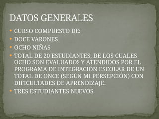  CURSO COMPUESTO DE:
 DOCE VARONES
 OCHO NIÑAS
 TOTAL DE 20 ESTUDIANTES, DE LOS CUALES
OCHO SON EVALUADOS Y ATENDIDOS POR EL
PROGRAMA DE INTEGRACIÓN ESCOLAR DE UN
TOTAL DE ONCE (SEGÚN MI PERSEPCIÓN) CON
DIFICULTADES DE APRENDIZAJE.
 TRES ESTUDIANTES NUEVOS
DATOS GENERALES
 