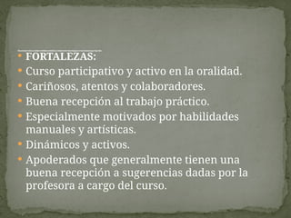  FORTALEZAS:
 Curso participativo y activo en la oralidad.
 Cariñosos, atentos y colaboradores.
 Buena recepción al trabajo práctico.
 Especialmente motivados por habilidades
manuales y artísticas.
 Dinámicos y activos.
 Apoderados que generalmente tienen una
buena recepción a sugerencias dadas por la
profesora a cargo del curso.
Breved
escripcióndelcurso,destacandofortalezasydebilidades,considerandoelám
bitopedagógicoyconvivenciaescolar;segúndiagnóstico.
 