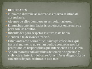  DEBILIDADES:
 Curso con diferencias marcadas entorno al ritmo de
aprendizaje.
 Algunos de ellos demuestran ser voluntariosos.
 En muchas oportunidades irrespetuosos entre pares y
para con los adultos.
 Dificultades para respetar los turnos de habla.
 Tienden a la desconcentración.
 Estudiantes con serias dificultades psicosociales, que
hasta el momento no se han podido controlar por los
profesionales responsables que intervienen en el curso.
 Se han manifestado actitudes de temor, de agresión y
violencia al interior del curso. Una niña es diagnosticada
con crisis de pánico durante este mes.
 