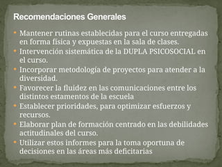  Mantener rutinas establecidas para el curso entregadas
en forma física y expuestas en la sala de clases.
 Intervención sistemática de la DUPLA PSICOSOCIAL en
el curso.
 Incorporar metodología de proyectos para atender a la
diversidad.
 Favorecer la fluidez en las comunicaciones entre los
distintos estamentos de la escuela
 Establecer prioridades, para optimizar esfuerzos y
recursos.
 Elaborar plan de formación centrado en las debilidades
actitudinales del curso.
 Utilizar estos informes para la toma oportuna de
decisiones en las áreas más deficitarias
Recomendaciones Generales
 