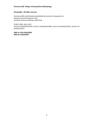 Panorama 360 - Merger and Acquisition Methodology
1
©Copyright – All rights reserved.
Panorama 360 is distributed and published by Insurance Frameworks Inc.
(www.InsuranceFrameworks.com).
Formerly, Panorama 360 was called Vista.
©1997, 2002, 2011, 2017
Version 0.0 published 1997, version 1.0 published 2002, version 2.0 published 2011, version 3.0
published 2017.
ISBN-13: 978-1544103693
ISBN-10: 1544103697
 