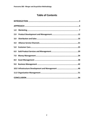 Panorama 360 - Merger and Acquisition Methodology
2
Table of Contents
INTRODUCTION ..................................................................................................3
APPROACH .........................................................................................................4
1.0 Marketing................................................................................................ 7
2.0 Product Development and Management.................................................12
3.0 Distribution and Sales .............................................................................16
4.0 Alliance Service Channels........................................................................21
5.0 Customer Care.........................................................................................25
6.0 Sold Product Services and Management..................................................29
7.0 Money Management...............................................................................34
8.0 Asset Management .................................................................................38
9.0 Business Management ............................................................................42
10.0 Infrastructure Development and Management .......................................46
11.0 Organization Management......................................................................51
CONCLUSION....................................................................................................54
 