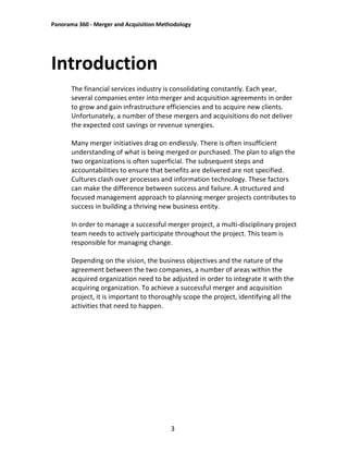 Panorama 360 - Merger and Acquisition Methodology
3
Introduction
The financial services industry is consolidating constantly. Each year,
several companies enter into merger and acquisition agreements in order
to grow and gain infrastructure efficiencies and to acquire new clients.
Unfortunately, a number of these mergers and acquisitions do not deliver
the expected cost savings or revenue synergies.
Many merger initiatives drag on endlessly. There is often insufficient
understanding of what is being merged or purchased. The plan to align the
two organizations is often superficial. The subsequent steps and
accountabilities to ensure that benefits are delivered are not specified.
Cultures clash over processes and information technology. These factors
can make the difference between success and failure. A structured and
focused management approach to planning merger projects contributes to
success in building a thriving new business entity.
In order to manage a successful merger project, a multi-disciplinary project
team needs to actively participate throughout the project. This team is
responsible for managing change.
Depending on the vision, the business objectives and the nature of the
agreement between the two companies, a number of areas within the
acquired organization need to be adjusted in order to integrate it with the
acquiring organization. To achieve a successful merger and acquisition
project, it is important to thoroughly scope the project, identifying all the
activities that need to happen.
 
