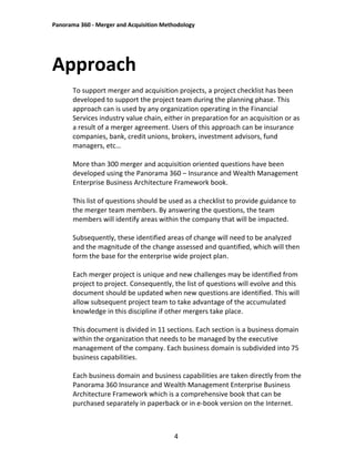 Panorama 360 - Merger and Acquisition Methodology
4
Approach
To support merger and acquisition projects, a project checklist has been
developed to support the project team during the planning phase. This
approach can is used by any organization operating in the Financial
Services industry value chain, either in preparation for an acquisition or as
a result of a merger agreement. Users of this approach can be insurance
companies, bank, credit unions, brokers, investment advisors, fund
managers, etc…
More than 300 merger and acquisition oriented questions have been
developed using the Panorama 360 – Insurance and Wealth Management
Enterprise Business Architecture Framework book.
This list of questions should be used as a checklist to provide guidance to
the merger team members. By answering the questions, the team
members will identify areas within the company that will be impacted.
Subsequently, these identified areas of change will need to be analyzed
and the magnitude of the change assessed and quantified, which will then
form the base for the enterprise wide project plan.
Each merger project is unique and new challenges may be identified from
project to project. Consequently, the list of questions will evolve and this
document should be updated when new questions are identified. This will
allow subsequent project team to take advantage of the accumulated
knowledge in this discipline if other mergers take place.
This document is divided in 11 sections. Each section is a business domain
within the organization that needs to be managed by the executive
management of the company. Each business domain is subdivided into 75
business capabilities.
Each business domain and business capabilities are taken directly from the
Panorama 360 Insurance and Wealth Management Enterprise Business
Architecture Framework which is a comprehensive book that can be
purchased separately in paperback or in e-book version on the Internet.
 