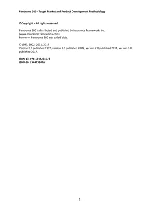 Panorama 360 - Target Market and Product Development Methodology
1
©Copyright – All rights reserved.
Panorama 360 is distributed and published by Insurance Frameworks Inc.
(www.InsuranceFrameworks.com).
Formerly, Panorama 360 was called Vista.
©1997, 2002, 2011, 2017
Version 0.0 published 1997, version 1.0 published 2002, version 2.0 published 2011, version 3.0
published 2017.
ISBN-13: 978-1544251073
ISBN-10: 1544251076
 